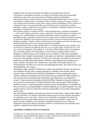 perigo de não ser capaz de retornar com glória. Se desobedecesse na terra
como homem, ainda poderia reclamar o seu lugar na Divindade usando de sua autoridade
original; mas, nesse caso, teria para sempre que-brado o princípio de obediência.
Havia duas formas de o Senhor retornar: uma era obedecendo absolutamente e sem reservas
como homem, estabelecendo a autoridade de Deus em todas as coisas, em todas as ocasiões,
sem o menor toque de rebeldia; assim, passo a passo, através da obediência a Deus, tornar-se-ia
o Senhor de tudo. A outra seria forçando o seu caminho de volta, reclamando e usando a
autoridade, o poder e a glória de sua divindade, se considerasse a obediência impossível através
da fraqueza e limitações da carne humana.
Mas o Senhor ignorou o segundo caminho e trilhou humildemente o caminho da obediência
 — até a morte. Tendo-se esvaziado, recusou voltar atrás. Ele jamais tomaria um caminho assim
ambíguo. Se o Senhor falhasse no caminho da obediência, depois de renunciar sua glória e
autoridade divinas, assumindo a forma de escravo, jamais teria novamente retornado com glória.
Só através da obediência como homem é que ele retornou. Assim ele retornou com base na
obediência perfeita e singular. Embora sacrifício fosse acrescentado a sacrifício, ele demonstrou
obediência absoluta, sem o menor toque de resistência ou rebeldia.
Consequentemente, Deus o exaltou grandemente e o fez Senhor quando retornou à glória. Não
foi Jesus que se encheu com aquilo de que uma vez se esvaziara; antes, foi Deus Pai. Foi o Pai
que trouxe este Homem de volta à glória. E, assim, Deus Filho também é agora Jesus Homem
em seu retorno à glória. Por causa disto, o nome de Jesus é preciosíssimo; não há
ninguém no universo igual a ele. Quando na cruz exclamou "Tudo está consumado!",
proclamou não somente a consumação da salvação mas também o cumprimento de tudo
o que seu nome significa. Portanto, ele obteve um nome que está acima de todo nome, e
diante do seu nome todo joelho deverá se dobrar e toda língua deverá confessar que
Jesus é Senhor. Doravante, ele é Senhor bem como Deus. Ser Senhor fala do seu
relacionamento com Deus, de como foi recompensado por Deus. Ser Cristo revela o seu
relacionamento com a igreja.
Resumindo, então: quando o Filho deixou a glória não pretendia retornar com base nos
seus atributos divinos; pelo contrário, desejou ser exaltado como homem. Desta
maneira, Deus confirmou seu princípio de obediência. Como é imprescindível que
sejamos totalmente obedientes sem o mais leve traço de rebeldia! O Filho retornou ao
céu como homem; foi exaltado por Deus depois que obedeceu na semelhança de
homem. Vamos encarar este grande mistério da Bíblia. Quando se despediu da glória e
se revestiu da carne humana, o Senhor determinou não regressar por virtude de seus
atributos divinos. E tendo jamais dado o menor sinal de desobediência, foi exaltado por
Deus com base em sua humanidade. O Senhor abandonou a sua glória quando veio; mas
quando retornou, não só recebeu de volta essa mesma glória, mas recebeu ainda glória
muito maior.
Que nós também tenhamos esta mente que havia em Cristo Jesus. Vamos todos trilhar o
caminho do Senhor e nos apegar à obediência tornando muito nosso este princípio da obediên-
cia. Sujeitemo-nos uns aos outros. Tendo uma vez entendido este princípio não teremos di-
ficuldade em discernir que nenhum pecado é mais sério do que a rebeldia e nada é mais im-
portante do que a obediência. Só no princípio da obediência podemos servir a Deus; só
obedecendo como Cristo obedeceu podemos reafirmar o princípio divino da autoridade, pois a
rebeldia é a operação do princípio de Satanás.

Aprendendo a obediência através do sofrimento

Em Hebreus 5:8 somos informados que Cristo "aprendeu a obediência pelas coisas que sofreu".
O sofrimento exigiu obediência do Senhor. Por favor, observe que ele não trouxe obediência a
esta terra; ele a aprendeu — e o fez através do sofrimento.
 