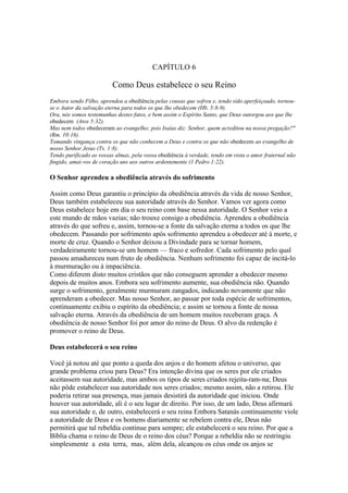 CAPÍTULO 6

                         Como Deus estabelece o seu Reino
Embora sendo Filho, aprendeu a obediência pelas cousas que sofreu e, tendo sido aperfeiçoado, tornou-
se o Autor da salvação eterna para todos os que lhe obedecem (Hb. 5:8-9).
Ora, nós somos testemunhas destes fatos, e bem assim o Espírito Santo, que Deus outorgou aos que lhe
obedecem (Atos 5:32).
Mas nem todos obedeceram ao evangelho; pois Isaías diz: Senhor, quem acreditou na nossa pregação?"
(Rm. 10:16).
Tomando vingança contra os que não conhecem a Deus e contra os que não obedecem ao evangelho de
nosso Senhor Jesus (Ts. 1:8).
Tendo purificado as vossas almas, pela vossa obediência à verdade, tendo em vista o amor fraternal não
fingido, amai-vos de coração uns aos outros ardentemente (1 Pedro 1:22).

O Senhor aprendeu a obediência através do sofrimento

Assim como Deus garantiu o princípio da obediência através da vida de nosso Senhor,
Deus também estabeleceu sua autoridade através do Senhor. Vamos ver agora como
Deus estabelece hoje em dia o seu reino com base nessa autoridade. O Senhor veio a
este mundo de mãos vazias; não trouxe consigo a obediência. Aprendeu a obediência
através do que sofreu e, assim, tornou-se a fonte da salvação eterna a todos os que lhe
obedecem. Passando por sofrimento após sofrimento aprendeu a obedecer até à morte, e
morte de cruz. Quando o Senhor deixou a Divindade para se tornar homem,
verdadeiramente tornou-se um homem — fraco e sofredor. Cada sofrimento pelo qual
passou amadureceu num fruto de obediência. Nenhum sofrimento foi capaz de incitá-lo
à murmuração ou à impaciência.
Como diferem disto muitos cristãos que não conseguem aprender a obedecer mesmo
depois de muitos anos. Embora seu sofrimento aumente, sua obediência não. Quando
surge o sofrimento, geralmente murmuram zangados, indicando novamente que não
aprenderam a obedecer. Mas nosso Senhor, ao passar por toda espécie de sofrimentos,
continuamente exibiu o espírito da obediência; e assim se tornou a fonte de nossa
salvação eterna. Através da obediência de um homem muitos receberam graça. A
obediência de nosso Senhor foi por amor do reino de Deus. O alvo da redenção é
promover o reino de Deus.

Deus estabelecerá o seu reino

Você já notou até que ponto a queda dos anjos e do homem afetou o universo, que
grande problema criou para Deus? Era intenção divina que os seres por ele criados
aceitassem sua autoridade, mas ambos os tipos de seres criados rejeita-ram-na; Deus
não pôde estabelecer sua autoridade nos seres criados; mesmo assim, não a retirou. Ele
poderia retirar sua presença, mas jamais desistirá da autoridade que iniciou. Onde
houver sua autoridade, ali é o seu lugar de direito. Por isso, de um lado, Deus afirmará
sua autoridade e, de outro, estabelecerá o seu reina Embora Satanás continuamente viole
a autoridade de Deus e os homens diariamente se rebelem contra ele, Deus não
permitirá que tal rebeldia continue para sempre; ele estabelecerá o seu reino. Por que a
Bíblia chama o reino de Deus de o reino dos céus? Porque a rebeldia não se restringiu
simplesmente a esta terra, mas, além dela, alcançou os céus onde os anjos se
 