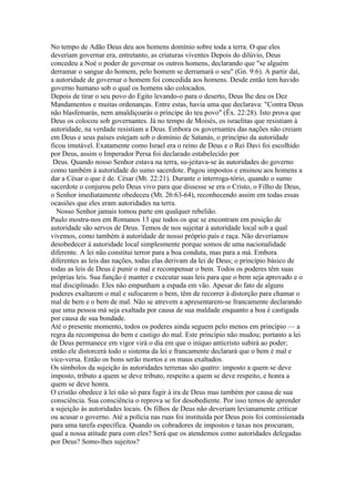 No tempo de Adão Deus deu aos homens domínio sobre toda a terra. O que eles
deveriam governar era, entretanto, as criaturas viventes Depois do dilúvio, Deus
concedeu a Noé o poder de governar os outros homens, declarando que "se alguém
derramar o sangue do homem, pelo homem se derramará o seu" (Gn. 9:6). A partir daí,
a autoridade de governar o homem foi concedida aos homens. Desde então tem havido
governo humano sob o qual os homens são colocados.
Depois de tirar o seu povo do Egito levando-o para o deserto, Deus lhe deu os Dez
Mandamentos e muitas ordenanças. Entre estas, havia uma que declarava: "Contra Deus
não blasfemarás, nem amaldiçoarás o príncipe do teu povo" (Êx. 22:28). Isto prova que
Deus os colocou sob governantes. Já no tempo de Moisés, os israelitas que resistiam à
autoridade, na verdade resistiam a Deus. Embora os governantes das nações não creiam
em Deus e seus países estejam sob o domínio de Satanás, o princípio da autoridade
ficou imutável. Exatamente como Israel era o reino de Deus e o Rei Davi foi escolhido
por Deus, assim o Imperador Persa foi declarado estabelecido por
 Deus. Quando nosso Senhor estava na terra, su-jeitava-se às autoridades do governo
como também à autoridade do sumo sacerdote. Pagou impostos e ensinou aos homens a
dar a César o que é de. César (Mt. 22:21). Durante o interroga-tório, quando o sumo
sacerdote o conjurou pelo Deus vivo para que dissesse se era o Cristo, o Filho de Deus,
o Senhor imediatamente obedeceu (Mt. 26:63-64), reconhecendo assim em todas essas
ocasiões que eles eram autoridades na terra.
  Nosso Senhor jamais tomou parte em qualquer rebelião.
Paulo mostra-nos em Romanos 13 que todos os que se encontram em posição de
autoridade são servos de Deus. Temos de nos sujeitar à autoridade local sob a qual
vivemos, como também à autoridade de nosso próprio país e raça. Não deveríamos
desobedecer à autoridade local simplesmente porque somos de uma nacionalidade
diferente. A lei não constitui terror para a boa conduta, mas para a má. Embora
diferentes as leis das nações, todas elas derivam da lei de Deus; o princípio básico de
todas as leis de Deus é punir o mal e recompensar o bem. Todos os poderes têm suas
próprias leis. Sua função é manter e executar suas leis para que o bem seja aprovado e o
mal disciplinado. Eles não empunham a espada em vão. Apesar do fato de alguns
poderes exaltarem o mal e sufocarem o bem, têm de recorrer à distorção para chamar o
mal de bem e o bem de mal. Não se atrevem a apresentarem-se francamente declarando
que uma pessoa má seja exaltada por causa de sua maldade enquanto a boa é castigada
por causa de sua bondade.
Até o presente momento, todos os poderes ainda seguem pelo menos em princípio — a
regra da recompensa do bem e castigo do mal. Este princípio não mudou; portanto a lei
de Deus permanece em vigor virá o dia em que o iníquo anticristo subirá ao poder;
então ele distorcerá todo o sistema da lei e francamente declarará que o bem é mal e
vice-versa. Então os bons serão mortos e os maus exaltados.
Os símbolos da sujeição às autoridades terrenas são quatro: imposto a quem se deve
imposto, tributo a quem se deve tributo, respeito a quem se deve respeito, e honra a
quem se deve honra.
O cristão obedece à lei não só para fugir à ira de Deus mas também por causa de sua
consciência. Sua consciência o reprova se for desobediente. Por isso temos de aprender
a sujeição às autoridades locais. Os filhos de Deus não deveriam levianamente criticar
ou acusar o governo. Até a polícia nas ruas foi instituída por Deus pois foi comissionada
para uma tarefa específica. Quando os cobradores de impostos e taxas nos procuram,
qual a nossa atitude para com eles? Será que os atendemos como autoridades delegadas
por Deus? Somo-lhes sujeitos?
 
