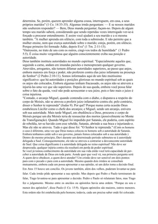 determina. Se, porém, querem aprender alguma cousa, interroguem, em casa, a seus
próprios maridos" (1 Co. 14:33-35). Algumas irmãs perguntam: — E se nossos maridos
não souberem responder? — Bem, Deus manda perguntar; façam-no. Depois de algum
tempo seu marido saberá, considerando que sendo repetidas vezes interrogado ver-se-á
forçado a procurar entendimento. E assim você ajudará a seu marido e a si mesma
também. "A mulher aprenda em silêncio, com toda a submissão. E não permito que a
mulher ensine, nem que exerça autoridade sobre o marido; esteja, porém, em silêncio.
Porque primeiro foi formado Adão, depois Eva" (1 Tm. 2:11-13).
"Outrossim, no trato de uns com os outros, cingi-vos todos de humildade" (1 Pedro
5:5). É coisa muito vergonhosa que alguém conscientemente exiba sua posição e
autoridade.
Deus também instituiu autoridades no mundo espiritual. "Especialmente aqueles que,
seguindo a carne, andam em imundas paixões e menosprezam qualquer governo.
Atrevidos, arrogantes, não temem difamar autoridades superiores, ao passo que anjos,
embora maiores em força e poder, não proferem contra elas juízo infamante na presença
do Senhor" (2 Pedro 2:10-11). Somos informados aqui de um fato muitíssimo
significativo: que há autoridades e posições gloriosas no mundo espiritual sob as quais
os anjos são colocados, Embora algumas tenham fracassado, os anjos não se atrevem a
injuriá-las uma vez que são superiores. Depois de sua queda, embora você possa falar
sobre o fato da queda, você não pode acrescentar o seu juízo, pois o fato mais o juízo é
coisa injuriosa.
"Contudo, o arcanjo Miguel, quando contendia com o diabo, e disputava a respeito do
corpo de Moisés, não se atreveu a proferir juízo infamatório contra ele; pelo contrário,
disser o Senhor te repreenda" (Judas 9). Por quê? Porque numa certa ocasião Deus
estabeleceu Lúcifer como o chefe dos arcanjos; e Miguel, sendo um arcanjo, estivera
sob sua autoridade. Mais tarde Miguel, em obediência a Deus, procurou o corpo de
Moisés porque um dia Moisés teria de ressuscitar dos mortos (possivelmente no Monte
da Transfiguração). Quando Miguel foi impedido por Satanás, ele poderia, com espírito
de rebeldia, ter-se havido com esse rebelde, Satanás, abrindo a sua boca e injuriando-o.
Mas ele não se atreveu. Tudo o que disse foi: "O Senhor te repreenda." (Com os homens
o caso é diferente, uma vez que Deus nunca colocou os homens sob a autoridade de Satanás.
Embora tenhamos caído sob o seu governo, jamais fomos colocados sob a sua autoridade.)
Dentro do mesmo princípio, Davi durante um determinado período submeteu-se à autoridade
delegada a Saul. Consequentemente, ele não se atreveu a contrariar a desvanecente autoridade
de Saul. Que coisa dignificante é a autoridade delegada no reino espiritual! Não deve ser
desprezada; qualquer injúria contra ela resultará em perda de poder espiritual.
Se você já tomou conhecimento da autoridade em sua vida então você terá capacidade de per-
ceber a autoridade de Deus em toda parte. Aonde quer que você vá, sua primeira pergunta será:
A quem devo obedecer, a quem devo atender? Um cristão deve ser sensível em dois pontos:
para com o pecado e para com a autoridade. Mesmo quando dois irmãos se consultam
mutuamente, embora cada um possa apresentar a sua opinião, só um deles toma a decisão final.
Em Atos 15 houve um concílio. Os jovens também, além dos velhos, puderam levantar-se para
falar. Cada irmão pôde apresentar a sua opinião. Mas depois que Pedro e Paulo terminaram de
falar, Tiago levantou-se para apresentar a decisão. Pedro e Paulo só relataram fatos, mas Tiago
fez o julgamento. Mesmo entre os anciãos ou apóstolos havia uma ordem. "Porque eu sou o
menor dos apóstolos", disse Paulo (1 Co. 15:9). Alguns apóstolos são maiores, outros menores.
Esta ordem não foi estabelecida pelo homem; todavia, cada um precisa saber onde foi colocado.
 