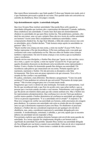 Que maravilhoso testemunho e que lindo quadro! É disso que Satanás tem medo, pois é
o que finalmente provocará a queda do seu reino. Pois quando todos nós estivermos no
caminho da obediência, Deus virá julgar o mundo.

Seja destemidamente sujeito à autoridade delegada

Que risco foi para Deus instituir autoridades! Que perda Deus sofre quando as
autoridades delegadas que instituiu não o representam devidamente! Contudo, indômito,
Deus estabeleceu tais autoridades. É muito mais fácil para nós destemidamente
obedecer às autoridades do que para Deus instituí-las. Não poderíamos, portanto, obe-
decê-las sem temor, uma vez que o próprio Deus não teve receio de confiar autoridade
aos homens? Assim como Deus ousadamente estabeleceu autoridades, vamos
corajosamente obedecê-las. Se algo ficar faltando, a falta não estará conosco mas com
as autoridades, pois o Senhor declara: "Todo homem esteja sujeito às autoridades su-
periores" (Rm. 13:1).
"Quem receber esta criança em meu nome, a mim me recebe" (Lucas 9:48). Para o
Senhor representar o Pai não há problema. O Pai tem confiança nele e nos pede que
confiemos nele como confiaríamos no Pai. Mas aos olhos do Senhor estas crianças
também o representam. Ele tem fé nestas crianças e nos exorta a que as recebamos
como o recebemos.
Quando enviou seus discípulos, o Senhor lhes disse que "quem vos der ouvidos, ouve-
me a mim, e, quem vos rejeitar, a mim me rejeita" (Lucas10:16). O que quer que
aqueles discípulos dissessem ou decidissem seria reconhecido como representando o
Senhor. Como o Senhor foi destemido quando lhes delegou sua autoridade! Ele
reconheceu cada palavra que enunciaram em seu nome. Portanto aqueles que os
rejeitaram, rejeitaram o Senhor. Ele não preveniu os discípulos a não falar
levianamente. Não ficou nem um pouco apreensivo de que errassem. Teve a fé e a
ousadia de lhes confiar a sua autoridade.
Os judeus, entretanto, eram diferentes. Duvidaram e perguntaram: "Como isto pode
acontecer? Como podemos ter certeza de que será assim? Precisamos de tempo para
pensar." Não tiveram coragem para crer e tiveram muito medo.
Imaginemos que você é o diretor de uma instituição. Enviando um representante, você
lhe diz que reconhecerá tudo o que fizer de acordo com o que achar melhor e que as
pessoas que o ouvirem estarão ouvindo a você mesmo. Naturalmente você exigirá dele
que lhe preste um relatório diário para que não cometa nenhum erro. Mas o Senhor nos
fez representantes plenipotenciários. Que confiança teve em nós! Será que podemos
confiar menos quando o Senhor demonstrou tal confiança na autoridade que delegou?
Talvez as pessoas argumentem: "E se a autoridade estiver errada?" A resposta é: Se
Deus teve coragem de confiar sua autoridade aos homens, então precisamos de coragem
para obedecer. Se a pessoa com autoridade está certa ou errada não nos diz respeito,
uma vez que é diretamente responsável para com Deus. Os obedientes só precisam
obedecer; o Senhor não nos considerará responsáveis por qualquer erro devido à
obediência, mas, antes, considerará responsável a autoridade delegada pelo erro
cometido. A insubordinação, entretanto, é rebeldia, e, por esta, aquele que se encontra
debaixo da autoridade terá de responder a Deus.
Fica portanto explícito que nenhum elemento humano está envolvido nesta questão da
autoridade. Se a nossa sujeição for simplesmente dirigida a um homem todo o
significado da autoridade fica perdido. Quando Deus institui sua autoridade delegada
ele fica obrigado por sua honra a manter essa autoridade. Cada um de nós é responsável
diante de Deus nessa questão. Vamos tomar o cuidado de não cometer erros.
 
