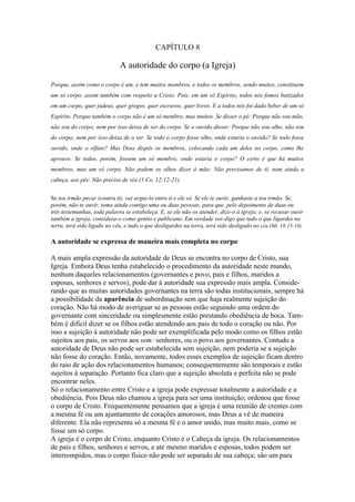 CAPÍTULO 8

                             A autoridade do corpo (a Igreja)

Porque, assim como o corpo é um, e tem muitos membros, e todos os membros, sendo muitos, constituem
um só corpo, assim também com respeito a Cristo. Pois, em um só Espírito, todos nós fomos batizados
em um corpo, quer judeus, quer gregos, quer escravos, quer livres. E a todos nós foi dado beber de um só
Espírito. Porque também o corpo não é um só membro, mas muitos. Se disser o pé: Porque não sou mão,
não sou do corpo; nem por isso deixa de ser do corpo. Se o ouvido disser: Porque não sou olho, não sou
do corpo; nem por isso deixa de o ser. Se todo o corpo fosse olho, onde estaria o ouvido? Se todo fosse
ouvido, onde o olfato? Mas Deus dispôs os membros, colocando cada um deles no corpo, como lhe
aprouve. Se todos, porém, fossem um só membro, onde estaria o corpo? O certo é que há muitos
membros, mas um só corpo. Não podem os olhos dizer à mão: Não precisamos de ti; nem ainda a
cabeça, aos pés: Não preciso de vós (1 Co. 12:12-21).


Se teu irmão pecar (contra ti), vai argui-lo entre ti e ele só. Se ele te ouvir, ganhaste a teu irmão. Se,
porém, não te ouvir, toma ainda contigo uma ou duas pessoas, para que, pelo depoimento de duas ou
três testemunhas, toda palavra se estabeleça. E, se ele não os atender, dize-o à igreja; e, se recusar ouvir
também a igreja, considera-o como gentio e publicano. Em verdade vos digo que tudo o que ligardes na
terra, terá sido ligado no céu, e tudo o que desligardes na terra, terá sido desligado no céu (Mt. 18:15-18).

A autoridade se expressa de maneira mais completa no corpo

A mais ampla expressão da autoridade de Deus se encontra no corpo de Cristo, sua
Igreja. Embora Deus tenha estabelecido o procedimento da autoridade neste mundo,
nenhum daqueles relacionamentos (governantes e povo, pais e filhos, maridos a
esposas, senhores e servos), pode dar à autoridade sua expressão mais ampla. Conside-
rando que as muitas autoridades governantes na terra são todas institucionais, sempre há
a possibilidade da aparência de subordinação sem que haja realmente sujeição do
coração. Não há modo de averiguar se as pessoas estão seguindo uma ordem do
governante com sinceridade ou simplesmente estão prestando obediência de boca. Tam-
bém é difícil dizer se os filhos estão atendendo aos pais de todo o coração ou não. Por
isso a sujeição à autoridade não pode ser exemplificada pelo modo como os filhos estão
sujeitos aos pais, os servos aos sem: senhores, ou o povo aos governantes. Contudo a
autoridade de Deus não pode ser estabelecida sem sujeição, nem poderia se a sujeição
não fosse do coração. Então, novamente, todos esses exemplos de sujeição ficam dentro
do raio de ação dos relacionamentos humanos; consequentemente são temporais e estão
sujeitos à separação. Portanto fica claro que a sujeição absoluta e perfeita não se pode
encontrar neles.
Só o relacionamento entre Cristo e a igreja pode expressar totalmente a autoridade e a
obediência. Pois Deus não chamou a igreja para ser uma instituição; ordenou que fosse
o corpo de Cristo. Frequentemente pensamos que a igreja é uma reunião de crentes com
a mesma fé ou um ajuntamento de corações amorosos, mas Deus a vê de maneira
diferente. Ela não representa só a mesma fé e o amor unido, mas muito mais, como se
fosse um só corpo.
A igreja é o corpo de Cristo, enquanto Cristo é o Cabeça da igreja. Os relacionamentos
de pais e filhos, senhores e servos, e até mesmo maridos e esposas, todos podem ser
interrompidos, mas o corpo físico não pode ser separado de sua cabeça; são um para
 
