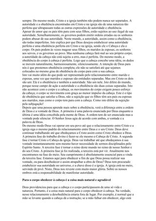 sempre. Do mesmo modo, Cristo e a igreja também não podem nunca ser separados. A
autoridade e a obediência encontradas em Cristo e na igreja são de uma natureza tão
perfeita que ultrapassam todas as outras expressões de autoridade e obediência.
Apesar do amor que os pais têm para com seus filhos, estão sujeitos ao uso ilegal de sua
autoridade. Semelhantemente, os governos podem emitir ordens erradas ou os senhores
podem abusar de sua autoridade. Neste mundo, a autoridade, assim como a obediência,
são todas imperfeitas. Isto explica por que Deus desejou estabelecer uma autoridade
perfeita e uma obediência perfeita em Cristo e na igreja, sendo ele o Cabeça e ela o
corpo. Os pais podem às vezes magoar seus filhos, os maridos às esposas, os senhores
aos servos, e os governos ao povo. Mas nenhuma cabeça fará mal ao seu próprio corpo;
a autoridade da cabeça não está sujeita a erro, mas é perfeita. Do mesmo modo, a
obediência do corpo à cabeça é perfeita. Logo que a cabeça concebe uma idéia, os dedos
se movem naturalmente, harmoniosamente, silenciosamente. A intenção de Deus para
nós é que prestemos obediência completa; ele não se satisfará até que sejamos
colocados no mesmo grau de obediência do corpo para com a sua cabeça.
Isto vai muito além do que pode ser representado pelo relacionamento entre marido e
esposas, uma vez que maridos e esposas são entidades separadas. Mas em Cristo os dois
são um: Ele é a obediência e também a autoridade. São um nele. Isto difere do mundo,
porque nesse campo de ação a autoridade e a obediência são duas coisas separadas. Isto
não acontece com o corpo e a cabeça; os movimentos do corpo exigem pouco esforço
da cabeça; o corpo se movimenta com graça ao menor impulso da cabeça. Este é o tipo
de obediência que satisfaz a Deus, não a sujeição que os filhos têm aos pais ou esposas
aos maridos, mas como o corpo tem para com a cabeça. Como isto difere da sujeição
pela subjugação!
Depois que uma pessoa aprende mais sobre a obediência, verá a diferença entre a ordem
de Deus e a vontade de Deus. A primeira é uma palavra enunciada por Deus enquanto a
última é uma idéia concebida pela mente de Deus. A ordem tem de ser enunciada mas a
vontade pode silenciar. O Senhor Jesus agia de acordo com ambas, a vontade e a
palavra de Deus.
Do mesmo modo Deus vai operar em seu povo até que o relacionamento entre Cristo e a
igreja siga o mesmo padrão do relacionamento entre Deus e o seu Cristo. Deus deve
continuar trabalhando até que obedeçamos a Cristo assim como Cristo obedece a Deus.
A primeira fase do trabalho divino é fazer-se ele mesmo o Cabeça de Cristo. A segunda
fase é tornar Cristo o Cabeça da igreja. Deus vai trabalhar até que obedeçamos à sua
vontade instantaneamente sem mesmo haver necessidade de sermos disciplinados pelo
Espírito Santo. A terceira fase é tornar o reino deste mundo no reino de nosso Senhor e
do seu Cristo. A primeira fase já foi realizada, a terceira está por vir. Atualmente nos
encontramos na fase do meio. Seu cumprimento é absolutamente essencial para a vinda
da terceira fase. Estamos aqui para obedecer a fim de que Deus possa realizar sua
vontade, ou para desobedecer e assim atrapalhar a obra de Deus? Deus tem procurado
estabelecer sua autoridade no universo, e a chave disso é a igreja. A igreja está no meio,
servindo de pivô. Nisto, Deus nos reveste com muito maior glória. Sobre os nossos
ombros está a responsabilidade de manifestar autoridade.

Para o corpo obedecer à cabeça é a coisa mais natural e agradável

Deus providenciou para que a cabeça e o corpo participassem de uma só vida e
natureza. Portanto, é a coisa mais natural para o corpo obedecer à cabeça. Na verdade,
nesse relacionamento a desobediência estaria fora de lugar. Por exemplo, é normal que a
mão se levante quando a cabeça dá a instrução; se a mão falhar em obedecer, algo está
 