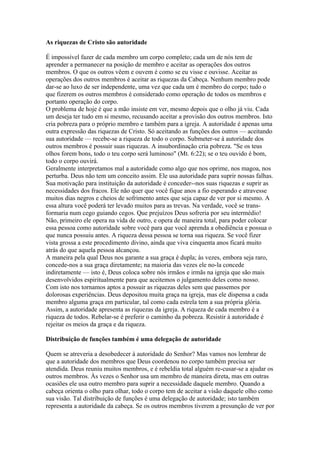 As riquezas de Cristo são autoridade

É impossível fazer de cada membro um corpo completo; cada um de nós tem de
aprender a permanecer na posição de membro e aceitar as operações dos outros
membros. O que os outros vêem e ouvem é como se eu visse e ouvisse. Aceitar as
operações dos outros membros é aceitar as riquezas da Cabeça. Nenhum membro pode
dar-se ao luxo de ser independente, uma vez que cada um é membro do corpo; tudo o
que fizerem os outros membros é considerado como operação de todos os membros e
portanto operação do corpo.
O problema de hoje é que a mão insiste em ver, mesmo depois que o olho já viu. Cada
um deseja ter tudo em si mesmo, recusando aceitar a provisão dos outros membros. Isto
cria pobreza para o próprio membro e também para a igreja. A autoridade é apenas uma
outra expressão das riquezas de Cristo. Só aceitando as funções dos outros — aceitando
sua autoridade — recebe-se a riqueza de todo o corpo. Submeter-se à autoridade dos
outros membros é possuir suas riquezas. A insubordinação cria pobreza. "Se os teus
olhos forem bons, todo o teu corpo será luminoso" (Mt. 6:22); se o teu ouvido é bom,
todo o corpo ouvirá.
Geralmente interpretamos mal a autoridade como algo que nos oprime, nos magoa, nos
perturba. Deus não tem um conceito assim. Ele usa autoridade para suprir nossas falhas.
Sua motivação para instituição da autoridade é conceder--nos suas riquezas e suprir as
necessidades dos fracos. Ele não quer que você fique anos a fio esperando e atravesse
muitos dias negros e cheios de sofrimento antes que seja capaz de ver por si mesmo. A
essa altura você poderá ter levado muitos para as trevas. Na verdade, você se trans-
formaria num cego guiando cegos. Que prejuízos Deus sofreria por seu intermédio!
Não, primeiro ele opera na vida de outro, e opera de maneira total, para poder colocar
essa pessoa como autoridade sobre você para que você aprenda a obediência e possua o
que nunca possuiu antes. A riqueza dessa pessoa se torna sua riqueza. Se você fizer
vista grossa a este procedimento divino, ainda que viva cinquenta anos ficará muito
atrás do que aquela pessoa alcançou.
A maneira pela qual Deus nos garante a sua graça é dupla; às vezes, embora seja raro,
concede-nos a sua graça diretamente; na maioria das vezes ele no-la concede
indiretamente — isto é, Deus coloca sobre nós irmãos e irmãs na igreja que são mais
desenvolvidos espiritualmente para que aceitemos o julgamento deles como nosso.
Com isto nos tornamos aptos a possuir as riquezas deles sem que passemos por
dolorosas experiências. Deus depositou muita graça na igreja, mas ele dispensa a cada
membro alguma graça em particular, tal como cada estrela tem a sua própria glória.
Assim, a autoridade apresenta as riquezas da igreja. A riqueza de cada membro é a
riqueza de todos. Rebelar-se é preferir o caminho da pobreza. Resistir à autoridade é
rejeitar os meios da graça e da riqueza.

Distribuição de funções também é uma delegação de autoridade

Quem se atreveria a desobedecer à autoridade do Senhor? Mas vamos nos lembrar de
que a autoridade dos membros que Deus coordenou no corpo também precisa ser
atendida. Deus reuniu muitos membros, e é rebeldia total alguém re-cusar-se a ajudar os
outros membros. Às vezes o Senhor usa um membro de maneira direta, mas em outras
ocasiões ele usa outro membro para suprir a necessidade daquele membro. Quando a
cabeça orienta o olho para olhar, todo o corpo tem de aceitar a visão daquele olho como
sua visão. Tal distribuição de funções é uma delegação de autoridade; isto também
representa a autoridade da cabeça. Se os outros membros tiverem a presunção de ver por
 