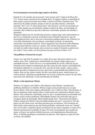 Eva levianamente acrescentou algo à palavra de Deus

Quando Eva foi tentada, ela acrescentou "nem tocareis nele" à palavra de Deus (Gn.
3:3). Vamos tomar consciência da seriedade disto. Se alguém conhece a autoridade de
Deus jamais ousará acrescentar uma sílaba. A palavra de Deus é bastante clara: "De
toda árvore do jardim comerás; porque no dia em que dela comeres, certamente
morrerás" (Gn. 2:16-17). Deus jamais disse "nem tocareis"; isto foi acrescentado por
Eva. Todos aqueles que levianamente mudam a palavra de Deus, acrescentando ou
omitindo, dão evidência de que não conhecem a autoridade; portanto são rebeldes e
ignorantes.
Imaginem alguém que foi enviado pelo governo a algum lugar como representante ou
por-ta-voz; certamente a pessoa se esforçará muito tentando memorizar o que foi
encarregada de dizer; não se atreveria a acrescentar qualquer palavra sua. Embora Eva
visse Deus diariamente, não reconheceu a autoridade; portanto, levianamente,
acrescentou suas próprias palavras. Talvez imaginasse que não havia muita diferença
numas poucas palavras a mais ou a menos. Não, mesmo uma pessoa deste mundo,
servindo um senhor deste mundo, não se atreveria a mudar livremente as palavras do
seu senhor. Como, então, nos atreveríamos nós que servimos ao Deus vivo?

Cão publicou o fracasso de seu pai

Vamos ver o que Cão fez quando viu a nudez de seu pai. Saiu para contá-lo a seus
irmãos, Sem e Jafé. Aquele que é insubordinado de coração sempre espera que a
autoridade fracasse. Assim Cão teve a sua oportunidade de revelar a falta de seu pai.
Fazendo assim comprovou plenamente que não estava de todo sujeito à autoridade dele.
Geralmente submetia-se a seu pai por fora, mas não de todo coração. Agora, porém,
quando descobriu a fraqueza de seu pai, aproveitou a oportunidade para publicá-la aos
irmãos. Hoje em dia, muitos irmãos, devido a uma falta de amor, sentem prazer em
criticar pessoas e deleitam-se grandemente em revelar as faltas dos outros.Cão não tinha
nem amor nem submissão. É uma manifestação de rebeldia.

Miriã e Arão injuriaram Moisés

Números 12 registra como Miriã e Arão falaram contra Moisés e introduziram
problemas familiares no trabalho. Moisés ocupava uma posição única na vocação
divina; Miriã e Arão eram simples subordinados. Era a ordem de Deus. Não obstante, os
dois se rebelaram contra aquela ordem e expressaram seus sentimentos falando contra
Moisés. Não conheciam a autoridade, uma vez que o reconhecimento da autoridade sela
bocas e resolve muitos problemas. Dificuldades naturais são resolvidas logo que se
coloquem diante da autoridade. Miriã simplesmente disse: "Porventura tem falado o
Senhor somente por Moisés? não tem falado também por nós?" (versículo 2). Ela não
parece ter dito muita coisa, mas Deus percebeu que era injurioso. Provavelmente ela
tinha muitas outras palavras que não foram proferidas, exatamente como um "iceberg"
tem visível sobre a superfície apenas um décimo de sua massa, enquanto os outros nove
décimos permanecem escondidos na água. Por mais inconsequentes que as palavras
sejam, se houver um espírito rebelde na pessoa, será imediatamente descoberto por
Deus. A rebeldia geralmente se manifesta em palavras. Não importa se sejam frívolas
ou sérias, são rebeldia.
 