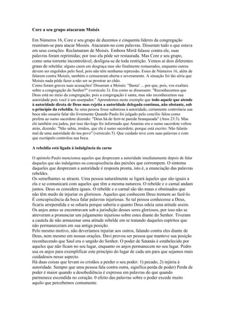 Core a seu grupo atacaram Moisés

Em Números 16, Core e seu grupo de duzentos e cinquenta líderes da congregação
reuniram-se para atacar Mosiés. Atacaram-no com palavras. Disseram tudo o que estava
em seus corações. Reclamaram de Moisés. Embora Miriã falasse contra ele, suas
palavras foram reprimidas; por isso ela pôde ser restaurada. Mas Core e seu grupo,
como uma torrente incontrolável, desligou-se de toda restrição. Vemos aí dois diferentes
graus de rebeldia: alguns caem em desgraça mas são finalmente restaurados, enquanto outros
devem ser engolidos pelo Seol, pois não têm nenhuma repressão. Esses de Números 16, além de
falarem contra Moisés, também o censuraram aberta e severamente. A situação foi tão séria que
Moisés nada pôde fazer a não ser se prostrar ao chão.
Como foram graves suas acusações! Disseram a Moisés: "Basta! ... por que, pois, vos exaltais
sobre a congregação do Senhor?" (versículo 3). Era como se dissessem: "Reconhecemos que
Deus está no meio da congregação, pois a congregação é santa, mas não reconhecemos sua
autoridade pois você é um usurpador." Aprendemos neste exemplo que todo aquele que atende
à autoridade direta de Deus mas rejeita a autoridade delegada continua, não obstante, sob
o princípio da rebeldia. Se uma pessoa fosse submissa à autoridade, certamente controlaria sua
boca não ousaria falar tão livremente Quando Paulo foi julgado pelo concílio falou como
profeta ao sumo sacerdote dizendo: "Deus há de ferir-te parede branqueada" (Atos 23:3). Mas
ele também era judeu, por isso tão-logo foi informado que Ananias era o sumo sacerdote voltou
atrás, dizendo: "Não sabia, irmãos, que ele é sumo sacerdote; porque está escrito: Não falarás
mal de uma autoridade do teu povo" (versículo 5). Que cuidado teve com suas palavras e com
que escrúpulo controlou sua boca.

A rebeldia está ligada à indulgência da carne

O apóstolo Paulo mencionou aqueles que desprezam a autoridade imediatamente depois de falar
daqueles que são indulgentes na concupiscência das paixões que corrompem. O sintoma
daqueles que desprezam a autoridade é resposta pronta, isto é, a enunciação das palavras
rebeldes.
Os semelhantes se atraem. Uma pessoa naturalmente se ligará àqueles que são iguais a
ela e se comunicará com aqueles que têm a mesma natureza. O rebelde e o carnal andam
juntos. Deus os considera iguais. O rebelde e o carnal são tão maus e obstinados que
não têm medo de injuriar os gloriosos. Aqueles que conhecem Deus tremem ao fazê-lo.
É concupiscência da boca falar palavras injuriosas. Se tal pessoa conhecesse a Deus,
ficaria arrependida e se odiaria porque saberia o quanto Deus odeia uma atitude assim.
Os anjos antes se encontravam sob a jurisdição desses seres gloriosos, por isso não se
atreveram a pronunciar um julgamento injurioso sobre estes diante do Senhor. Tiveram
a cautela de não armazenar uma atitude rebelde em se tratando daqueles espíritos que
não permaneceram em sua antiga posição.
Pelo mesmo motivo, não deveríamos injuriar aos outros, falando contra eles diante de
Deus, nem mesmo em nossas orações. Davi provou ser pessoa que manteve sua posição
reconhecendo que Saul era o ungido do Senhor. O poder de Satanás é estabelecido por
aqueles que não ficam no seu lugar, enquanto os anjos permanecem no seu lugar. Pedro
usa os anjos para exemplificar este princípio do lugar de cada um para que sejamos mais
cuidadosos nesse aspecto.
Há duas coisas que levam os cristãos a perder o seu poder: 1) pecado, 2) injúria à
autoridade. Sempre que uma pessoa fala contra outra, significa perda de poder) Perda de
poder é maior quando a desobediência é expressa em palavras do que quando
parmenece escondida no coração. 0 efeito das palavras sobre o poder excede muito
aquilo que percebemos comumente.
 