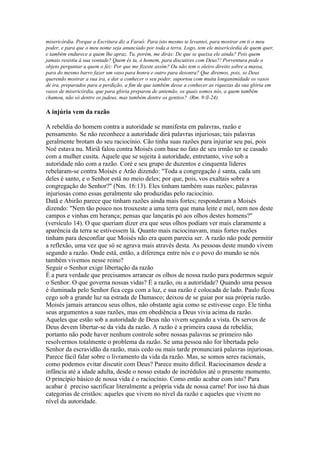 misericórdia. Porque a Escritura diz a Faraó: Para isto mesmo te levantei, para mostrar em ti o meu
poder, e para que o meu nome seja anunciado por toda a terra. Logo, tem ele misericórdia de quem quer,
e também endurece a quem lhe apraz. Tu, porém, me dirás: De que se queixa ele ainda? Pois quem
jamais resistiu à sua vontade? Quem és tu, ó homem, para discutires com Deus?! Porventura pode o
objeto perguntar a quem o fez: Por que me fizeste assim? Ou não tem o oleiro direito sobre a massa,
para do mesmo barro fazer um vaso para honra e outro para desonra? Que diremos, pois, se Deus
querendo mostrar a sua ira, e dar a conhecer o seu poder, suportou com muita longanimidade os vasos
de ira, preparados para a perdição, a fim de que também desse a conhecer as riquezas da sua glória em
vasos de misericórdia, que para glória preparou de antemão, os quais somos nós, a quem também
chamou, não só dentre os judeus, mas também dentre os gentios? (Rm. 9:ll-24).

A injúria vem da razão

A rebeldia do homem contra a autoridade se manifesta em palavras, razão e
pensamento. Se não reconhece a autoridade dirá palavras injuriosas; tais palavras
geralmente brotam do seu raciocínio. Cão tinha suas razões para injuriar seu pai, pois
Noé estava nu. Miriã falou contra Moisés com base no fato de seu irmão ter se casado
com a mulher cusita. Aquele que se sujeita à autoridade, entretanto, vive sob a
autoridade não com a razão. Coré e seu grupo de duzentos e cinquenta líderes
rebelaram-se contra Moisés e Arão dizendo: "Toda a congregação é santa, cada um
deles é santo, e o Senhor está no meio deles; por que, pois, vos exaltais sobre a
congregação do Senhor?" (Nm. 16:13). Eles tinham também suas razões; palavras
injuriosas como essas geralmente são produzidas pelo raciocínio.
Datã e Abirão parece que tinham razões ainda mais fortes; responderam a Moisés
dizendo: "Nem tão pouco nos trouxeste a uma terra que mana leite e mel, nem nos deste
campos e vinhas em herança; pensas que lançarás pó aos olhos destes homens?"
(versículo 14). O que queriam dizer era que seus olhos podiam ver mais claramente a
aparência da terra se estivessem lá. Quanto mais raciocinavam, mais fortes razões
tinham para desconfiar que Moisés não era quem parecia ser. A razão não pode permitir
a reflexão, uma vez que só se agrava mais através desta. As pessoas deste mundo vivem
segundo a razão. Onde está, então, a diferença entre nós e o povo do mundo se nós
também vivemos nesse reino?
Seguir o Senhor exige libertação da razão
É a pura verdade que precisamos arrancar os olhos de nossa razão para podermos seguir
o Senhor. O que governa nossas vidas? É a razão, ou a autoridade? Quando uma pessoa
é iluminada pelo Senhor fica cega com a luz, e sua razão é colocada de lado. Paulo ficou
cego sob a grande luz na estrada de Damasco; deixou de se guiar por sua própria razão.
Moisés jamais arrancou seus olhos, não obstante agia como se estivesse cego. Ele tinha
seus argumentos a suas razões, mas em obediência a Deus vivia acima da razão.
Aqueles que estão sob a autoridade de Deus não vivem segundo a vista. Os servos de
Deus devem libertar-se da vida da razão. A razão é a primeira causa da rebeldia;
portanto não pode haver nenhum controle sobre nossas palavras se primeiro não
resolvermos totalmente o problema da razão. Se uma pessoa não for libertada pelo
Senhor da escravidão da razão, mais cedo ou mais tarde pronunciará palavras injuriosas.
Parece fácil falar sobre o livramento da vida da razão. Mas, se somos seres racionais,
como podemos evitar discutir com Deus? Parece muito difícil. Raciocinamos desde a
infância até a idade adulta, desde o nosso estado de incrédulos até o presente momento.
O princípio básico de nossa vida é o raciocínio. Como então acabar com isto? Para
acabar é preciso sacrificar literalmente a própria vida de nossa carne! Por isso há duas
categorias de cristãos: aqueles que vivem no nível da razão e aqueles que vivem no
nível da autoridade.
 