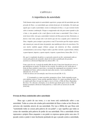 CAPÍTULO 1

                           A importância da autoridade
             Todo homem esteja sujeito às autoridades superiores; porque não há autoridade que não
             proceda de Deus; e as autoridades que existem foram por ele instituídas. De modo que
             aquele que se opõe à autoridade, resiste à ordenação de Deus; e os que resistem trarão
             sobre si mesmos condenação. Porque os magistrados não são para temor quando se faz
             o bem, e, sim, quando se faz o mal. Queres tu não temer a autoridade? Faze o bem, e
             terás louvor dela; visto que a autoridade é ministro de Deus para teu bem. Entretanto, se
             fizeres o mal, teme; porque não é sem motivo que ela traz a espada; pois é ministro de
             Deus, vingador, para castigar o que pratica o mal. Ê necessário que lhe estejais sujeitos,
             não somente por causa do temor da punição, mas também por dever de consciência. Por
             esse motivo também pagais tributos: porque são ministros de Deus, atendendo
             constantemente a este serviço. Pagai a todos o que lhes é devido; a quem tributo, tributo;
             a quem imposto, imposto; a quem respeito, respeito; a quem honra, honra (Rm. 13:1-7).


             Ele, que é o resplendor da glória e a expressão exata do seu Ser, sustentando todas as
             cousas pela palavra do seu poder, depois de ter feito a purificação dos pecados,
             assentou-se à direita da Majestade nas alturas (Hb. 1:3).

             Como caíste do céu, ó estrela da manhã, filho da alva! Como foste lançado por terra, tu
             que debilitavas as nações! Tu dizias no teu coração: Eu subirei ao céu; acima das es-
             trelas de Deus exaltarei o meu trono, e no monte da congregação me assentarei, nas ex-
             tremidades do Norte; subirei acima das mais altas nuvens, e serei semelhante ao
             Altíssimo (Is. 14:12-14).
              E não nos deixes cair em tentação; mas livra-nos do mal (Mt. 6:13).

                    E, levantando-se o sumo sacerdote, perguntou a Jesus: Nada respondes ao que
             estes depõem contra ti? Jesus, porém, guardou silêncio. E o sumo sacerdote lhe disse: Eu
             te conjuro pelo Deus vivo que nos digas se tu és o Cristo, o Filho de Deus. Respondeu-
             lhe Jesus: Tu o disseste; entretanto, eu vos declaro que desde agora vereis o Filho do
             homem assentado à direita do Todo-poderoso, e vindo sobre as nuvens do céu (Mt.
             26:62-64).




O trono de Deus estabelecido sobre autoridade

      Deus age a partir do seu trono, e o seu trono está estabelecido sobre a sua
autoridade. Todas as coisas são criadas pela autoridade de Deus e todas as leis físicas do
universo são mantidas através de sua autoridade. Por isso a Bíblia diz que Deus está
"sustentando todas as cousas pela palavra do seu poder", o que significa que todas as
coisas são mantidas pela palavra do poder de sua autoridade. Pois a autoridade divina
representa o próprio Deus enquanto o seu poder se expressa apenas pelos seus atos. O
pecado contra o poder é mais facilmente perdoado do que o pecado contra a autoridade,
 