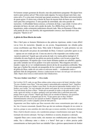 Os homens sempre gostaram de discutir; mas não poderíamos perguntar: Há algum bom
motivo para sermos salvos? Não existe razão alguma. Eu nunca desejei nem lutei, mas
estou salvo. É a coisa mais irracional que jamais aconteceu. Mas Deus terá misericórdia
de quem quiser. O oleiro tem o direito de fazer do mesmo bolo de barro um vaso lindo e
outro para fins corriqueiros. É uma questão de autoridade, não uma questão de
raciocínio. A dificuldade básica conosco, os homens de hoje, é que ainda vivemos sob o
princípio do bem e do mal, sob o poder da razão. Se a Bíblia fosse um livro de
argumentos, então certamente poderíamos discutir tudo. Mas em Romanos 9 Deus abre
uma janela do céu e nos ilumina, não argumentando conosco, mas fazendo-nos uma
pergunta: "Quem és tu?"

A glória de Deus liberta da razão

Não é fácil para os homens libertarem-se das palavras injuriosas; ainda é mais difícil
ver-se livre do raciocínio. Quando eu era jovem, frequentemente me ofendia pelas
coisas exorbitantes que Deus fazia. Mais tarde li Romanos 9 e pela primeira vez em
minha vida percebi um pouco da autoridade de Deus. Comecei a perceber quem eu era
— apenas um ser criado por ele. Como me atrevia a lhe responder com minhas mais
 razoáveis palavras? Aquele que está acima de tudo vive numa glória inatingível. O
vislumbre de uma fração de sua glória nos poria de joelhos e nos levaria a jogar fora
nossos argumentos. Só aqueles que vivem muito distantes podem ser soberbos; aqueles
que estão sentados nas trevas podem viver pelo raciocínio. Mas ninguém em todo o
mundo é capaz de se ver verdadeiramente através da luz de sua própria combustão. Mas
logo que o Senhor lhe concede um pouquinho de luz e permite que veja um pouquinho
da glória de Deus, então ele cai como se estivesse morto — exatamente como o
apóstolo João de antigamente. elimina o conhecimento do bem e do mal que veio através de
Adão. Depois disso torna-se relativamente fácil obedecermos.

"Eu sou o Senhor vosso Deus" — Eis a razão

Em Levítico 18-22, cada vez que Deus ordena certas coisas ao povo de Israel, introduz a frase:
"Eu sou o Senhor vosso Deus." Esta nem sequer é antecedida pela conjunção "pois". Significa:
"Falei assim porque sou o Senhor vosso Deus. Eu não preciso apresentar minhas razões. Eu, o
Senhor, sou a razão." Se você entender isto jamais será capaz de viver novamente pela razão.
Você terá desejo de dizer a Deus: "Ainda que no passado eu tenha vivido pela mente e pela
razão, agora me inclino e te adoro; qualquer coisa que tenhas feito é suficiente para mim,
porque foste tu que o fizeste." Depois que Paulo caiu na estrada de Damasco, seu raciocínio
todo foi posto de lado. A pergunta que fez foi: "O que queres que eu faça, Senhor?"
Instantaneamente colocou-se em sujeição ao Senhor. Ninguém que conhece a Deus
argumentará, pois a razão é julgada e posta de lado pela luz.
Argumentar com Deus implica que Deus necessita obter nosso consentimento para tudo o que
faz. Isto é loucura consumada. Quando Deus age não tem nenhuma obrigação de nos contar os
motivos, porque os seus caminhos são mais altos que os nossos caminhos. Se tentamos rebaixar
Deus e fazê-lo discutir conosco, nós o perderemos porque o transformamos num igual. Na argu-
mentação não teremos adoração. Tão-logo a obediência se ausenta, desaparece a adoração.
Julgando Deus com a nossa razão, nós mesmos nos estabelecemos por deuses. Onde,
então, fica a diferença entre o oleiro e o barro? Será que o oleiro precisa pedir
consentimento ao barro para fazer seu trabalho? Que o glorioso aparecimento do Senhor
 