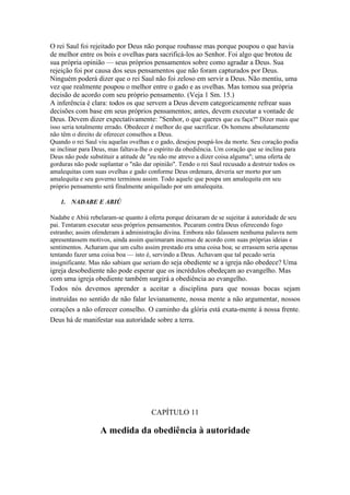 O rei Saul foi rejeitado por Deus não porque roubasse mas porque poupou o que havia
de melhor entre os bois e ovelhas para sacrificá-los ao Senhor. Foi algo que brotou de
sua própria opinião — seus próprios pensamentos sobre como agradar a Deus. Sua
rejeição foi por causa dos seus pensamentos que não foram capturados por Deus.
Ninguém poderá dizer que o rei Saul não foi zeloso em servir a Deus. Não mentiu, uma
vez que realmente poupou o melhor entre o gado e as ovelhas. Mas tomou sua própria
decisão de acordo com seu próprio pensamento. (Veja 1 Sm. 15.)
A inferência é clara: todos os que servem a Deus devem categoricamente refrear suas
decisões com base em seus próprios pensamentos; antes, devem executar a vontade de
Deus. Devem dizer expectativamente: "Senhor, o que queres que eu faça?" Dizer mais que
isso seria totalmente errado. Obedecer é melhor do que sacrificar. Os homens absolutamente
não têm o direito de oferecer conselhos a Deus.
Quando o rei Saul viu aquelas ovelhas e o gado, desejou poupá-los da morte. Seu coração podia
se inclinar para Deus, mas faltava-lhe o espírito da obediência. Um coração que se inclina para
Deus não pode substituir a atitude de "eu não me atrevo a dizer coisa alguma"; uma oferta de
gorduras não pode suplantar o "não dar opinião". Tendo o rei Saul recusado a destruir todos os
amalequitas com suas ovelhas e gado conforme Deus ordenara, deveria ser morto por um
amalequita e seu governo terminou assim. Todo aquele que poupa um amalequita em seu
próprio pensamento será finalmente aniquilado por um amalequita.

    1. NADABE E ABIÚ

Nadabe e Abiú rebelaram-se quanto à oferta porque deixaram de se sujeitar à autoridade de seu
pai. Tentaram executar seus próprios pensamentos. Pecaram contra Deus oferecendo fogo
estranho; assim ofenderam à administração divina. Embora não falassem nenhuma palavra nem
apresentassem motivos, ainda assim queimaram incenso de acordo com suas próprias ideias e
sentimentos. Acharam que um culto assim prestado era uma coisa boa; se errassem seria apenas
tentando fazer uma coisa boa — isto é, servindo a Deus. Achavam que tal pecado seria
insignificante. Mas não sabiam que seriam do seja obediente se a igreja não obedece? Uma
igreja desobediente não pode esperar que os incrédulos obedeçam ao evangelho. Mas
com uma igreja obediente também surgirá a obediência ao evangelho.
Todos nós devemos aprender a aceitar a disciplina para que nossas bocas sejam
instruídas no sentido de não falar levianamente, nossa mente a não argumentar, nossos
corações a não oferecer conselho. O caminho da glória está exata-mente à nossa frente.
Deus há de manifestar sua autoridade sobre a terra.




                                      CAPÍTULO 11

                   A medida da obediência à autoridade
 