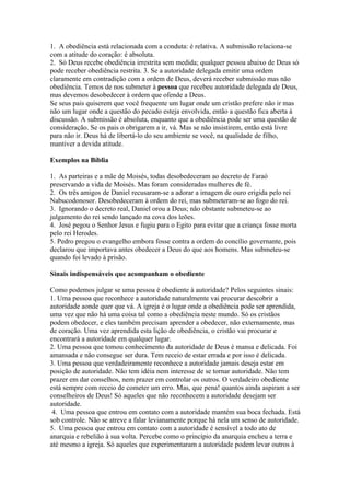 1. A obediência está relacionada com a conduta: é relativa. A submissão relaciona-se
com a atitude do coração: é absoluta.
2. Só Deus recebe obediência irrestrita sem medida; qualquer pessoa abaixo de Deus só
pode receber obediência restrita. 3. Se a autoridade delegada emitir uma ordem
claramente em contradição com a ordem de Deus, deverá receber submissão mas não
obediência. Temos de nos submeter à pessoa que recebeu autoridade delegada de Deus,
mas devemos desobedecer à ordem que ofende a Deus.
Se seus pais quiserem que você frequente um lugar onde um cristão prefere não ir mas
não um lugar onde a questão do pecado esteja envolvida, então a questão fica aberta à
discussão. A submissão é absoluta, enquanto que a obediência pode ser uma questão de
consideração. Se os pais o obrigarem a ir, vá. Mas se não insistirem, então está livre
para não ir. Deus há de libertá-lo do seu ambiente se você, na qualidade de filho,
mantiver a devida atitude.

Exemplos na Bíblia

1. As parteiras e a mãe de Moisés, todas desobedeceram ao decreto de Faraó
preservando a vida de Moisés. Mas foram consideradas mulheres de fé.
2. Os três amigos de Daniel recusaram-se a adorar a imagem de ouro erigida pelo rei
Nabucodonosor. Desobedeceram à ordem do rei, mas submeteram-se ao fogo do rei.
3. Ignorando o decreto real, Daniel orou a Deus; não obstante submeteu-se ao
julgamento do rei sendo lançado na cova dos leões.
4. José pegou o Senhor Jesus e fugiu para o Egito para evitar que a criança fosse morta
pelo rei Herodes.
5. Pedro pregou o evangelho embora fosse contra a ordem do concílio governante, pois
declarou que importava antes obedecer a Deus do que aos homens. Mas submeteu-se
quando foi levado à prisão.

Sinais indispensáveis que acompanham o obediente

Como podemos julgar se uma pessoa é obediente à autoridade? Pelos seguintes sinais:
1. Uma pessoa que reconhece a autoridade naturalmente vai procurar descobrir a
autoridade aonde quer que vá. A igreja é o lugar onde a obediência pode ser aprendida,
uma vez que não há uma coisa tal como a obediência neste mundo. Só os cristãos
podem obedecer, e eles também precisam aprender a obedecer, não externamente, mas
de coração. Uma vez aprendida esta lição de obediência, o cristão vai procurar e
encontrará a autoridade em qualquer lugar.
2. Uma pessoa que tomou conhecimento da autoridade de Deus é mansa e delicada. Foi
amansada e não consegue ser dura. Tem receio de estar errada e por isso é delicada.
3. Uma pessoa que verdadeiramente reconhece a autoridade jamais deseja estar em
posição de autoridade. Não tem idéia nem interesse de se tornar autoridade. Não tem
prazer em dar conselhos, nem prazer em controlar os outros. O verdadeiro obediente
está sempre com receio de cometer um erro. Mas, que pena! quantos ainda aspiram a ser
conselheiros de Deus! Só aqueles que não reconhecem a autoridade desejam ser
autoridade.
 4. Uma pessoa que entrou em contato com a autoridade mantém sua boca fechada. Está
sob controle. Não se atreve a falar levianamente porque há nela um senso de autoridade.
5. Uma pessoa que entrou em contato com a autoridade é sensível a todo ato de
anarquia e rebelião à sua volta. Percebe como o princípio da anarquia encheu a terra e
até mesmo a igreja. Só aqueles que experimentaram a autoridade podem levar outros à
 