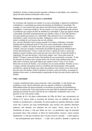 obediência. Irmãos e irmãs precisam aprender a obedecer à autoridade; caso contrário a
igreja não dará nenhum testemunho sobre a terra.

Manutenção da ordem é reconhecer a autoridade

Se os homens não entrarem em contato vivo com a autoridade, é impossível estabelecer
a obediência e a autoridade que emana do princípio da obediência à autoridade. Por
exemplo, se você colocar dois cães juntos será inútil tentar estabelecer um deles como
autoridade e o outro para obedecer. Só um contato vivo com a autoridade pode resolver
os problemas que surgem da falta de obediência à autoridade. E logo que alguém ofende
a autoridade, perceberá instantaneamente que ofendeu a Deus. É coisa fútil apontar o
erro para alguém que jamais viu a autoridade. Não, primeiro leve-o a reconhecer a
autoridade e, então, mostre-lhe sua falta. Ajudando os outros, entretanto, você deve
tomar o cuidado de você mesmo não cair em rebelião.
Ora, será que Martinho Lutero acertou quando se levantou e defendeu o princípio
fundamental da justificação pela fé? Sim, pois estava obedecendo a Deus quando
defendeu a verdade. Do mesmo modo está certo que nós também defendamos a
verdade, como por exemplo o testemunho da unidade da igreja local, abandonando o
terreno denominacional. Vimos o corpo de Cristo e a glória de Cristo; e assim não
podemos assumir nenhum outro nome que não seja o de Cristo. O nome do Senhor é
importante. Por que não dizemos "salvos pelo sangue" mas "salvos pelo nome do
Senhor"? Porque o nome do Senhor fala também de sua ressurreição e ascensão. "E não
há salvação em nenhum outro; porque abaixo do céu não existe nenhum outro nome,
dado entre os homens, pelo qual importa que sejamos salvos" (Atos 4:12). Somos
batiza-dos em nome do Senhor, e nos reunimos em seu nome também. Portanto a cruz e
o sangue sozinhos não podem resolver o problema das denominações. Mas quando
percebemos a glória do Senhor que subiu, não podemos mais insistir em ter outro nome
que não seja o do Senhor. Então só podemos levantar o nome do Senhor, recusando ter
qualquer outro nome. As denominações organizadas de hoje são uma afronta à glória do
Senhor.

Vida e autoridade

A igreja é mantida por duas coisas essenciais: vida e autoridade. A vida interior que
recebemos é uma vida de submissão, que nos capacita a obedecer à autoridade.
Dificuldades dentro da igreja raramente se encontram em questões de desobediência
externa; na maioria das vezes relacionam-se com uma falta de submissão interna. Mas o
princípio governante de nossa vida tem de ser a submissão, exatamente como o dos
pássaros é voar e dos peixes, nadar.
"A unidade da fé e do pleno conhecimento do Filho de Deus" que encontramos em
Efésios 4:13, parece ainda se encontrar tão distante; mas na realidade não está tão
distante se reconhecemos a autoridade. Os santos podem ter opiniões diferentes e ainda
assim não é preciso que haja insubordinação, pois mesmo com opiniões diferentes
podemos, não obstante, nos submeter uns aos outros. Assim, somos um na fé.
Atualmente já temos a vida que habita em nós e já percebemos algo do princípio
governante dessa vida; portanto, se Deus for misericordioso conosco, vamos avançar
rapidamente. A vida que recebemos não é só para resolver o pecado — o lado negativo
— mas principalmente para obedecer — o lado vital e positivo. Quando o espírito da
 