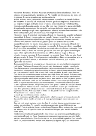 pessoa tem da vontade de Deus. Nada tem a ver com as idéias abundantes, fortes opi-
niões ou nobres pensamentos que possa ter. Na verdade, tais pessoas que são fortes em
si mesmas, devem ser grandemente temidas na igreja.
Muitos irmãos e irmãs jovens ainda não aprenderam a reconhecer a vontade de Deus;
por isso Deus os colocou sob autoridade. Aqueles que estão em posição de autoridade
são responsáveis pela instrução desses jovens no conhecimento da vontade de Deus.
Contudo, em toda e cada ocasião em que lidar com eles, é imperativo que a autoridade
delegada saiba sem nenhuma dúvida qual é a vontade do Senhor naquele caso em
particular. Então pode agir como representante e ministro de Deus com autoridade. Fora
de tal conhecimento, não tem autoridade para exigir obediência.
Ninguém é capaz de constituir autoridade delegada por Deus se não aprender a obedecer
à autoridade de Deus e compreender sua vontade. Vamos exemplificar. Se um homem
representa determinada companhia que vai negociar um contrato, antes de assinar o
contrato deve primeiro consultar seu gerente geral; não pode assinar o acordo
independentemente. Do mesmo modo, aquele que age como autoridade delegada por
Deus precisa primeiro conhecer a vontade e o caminho de Deus antes de ter capacidade
de pôr em efeito a autoridade. Jamais deve dar aos irmãos e irmãs uma ordem que Deus
não tenha dado. Se disser aos outros o que devem fazer sem que seja reconhecido por
Deus, estará representando a si mesmo e não a Deus. Por isso exige-se dele que
primeiro conheça a vontade de Deus para agir em nome de Deus. Então sua ação ficará
sob a aprovação de Deus. Só o julgamento reconhecido por Deus tem autoridade; seja o
que for que venha do homem, é inteiramente vazio de autoridade, pois só pode
representar a si mesmo.
 Por causa disto temos de aprender a nos elevarmos e a nos aprofundarmos nas coisas
espirituais. Precisamos de um conhecimento mais abundante da vontade e caminhos de
Deus. Deveríamos ver o que os outros não viram e atingir o que outros não atingiram. O que
fazemos deve vir daquilo que aprendemos diante de Deus, e o que dizemos deve emanar daquilo
que experimentamos com ele. Não há autoridade exceto a de Deus. Se nada vimos diante de
Deus, então não temos absolutamente nenhuma autoridade diante dos homens. Toda autoridade
depende do que aprendemos e conhecemos diante de Deus. Não pense que por ser mais velho
alguém pode ignorar o mais jovem, ou por ser irmão, pode oprimir as irmãs, ou por ser genioso,
subjugar o mais calmo. Tentar isto não resultará em sucesso. Todo aquele que deseja que os
outros se sujeitem à autoridade deve ele mesmo aprender a reconhecer a autoridade de Deus.
2. Deve negar-se a si mesmo. Até que uma pessoa saiba qual é a vontade de Deus deve manter
sua boca fechada. Não deve exercer a autoridade levianamente. Aquele que vai representar a
Deus deve aprender do lado positivo o que é a autoridade de Deus e, do lado negativo, como
negar-se a si mesmo. Nem Deus nem os irmãos vão dar grande valor aos seus pensamentos.
Provavelmente você é o único em todo
 o mundo que considera sua opinião a melhor.
Pessoas com muitas opiniões, ideias e pensamentos subjetivos devem ser temidas Gostam de
dar conselhos a todo mundo. Apossam-se de cada oportunidade para impor suas idéias aos
outros.
Deus não pode jamais usar uma pessoa tão cheia de opiniões, ideias e pensamentos para repre-
sentar a sua autoridade. Por exemplo, quem jamais empregaria um perdulário como seu
contador? Fazê-lo seria dar lugar a profundos sofrimentos. Deus também não empregará
um homem cheio de opiniões como sua autoridade delegada para não vir também a
sofrer danos.
Se não formos totalmente quebrantados pelo Senhor não estaremos qualificados como
autoridade delegada por Deus. Deus nos convoca para representarmos sua autoridade,
não para a substituirmos. Deus é soberano em sua personalidade e posição. Sua vontade
é sua. Ele jamais consulta o homem nem permite que alguém seja o seu conselheiro.
 