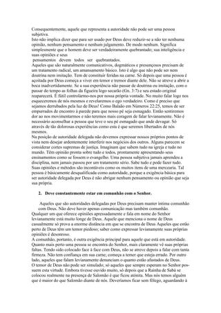 Consequentemente, aquele que representa a autoridade não pode ser uma pessoa
subjetiva.
Isto não implica dizer que para ser usado por Deus deve reduzir-se a não ter nenhuma
opinião, nenhum pensamento e nenhum julgamento. De modo nenhum. Significa
simplesmente que o homem deve ser verdadeiramente quebrantado; sua inteligência e
suas opiniões e seus
 pensamentos devem todos ser quebrantados.
Aqueles que são naturalmente comunicativos, dogmáticos e presunçosos precisam de
um tratamento radical, um amansamento básico. Isto é algo que não pode ser nem
doutrina nem imitação. Tem de constituir feridas na carne. Só depois que uma pessoa é
açoitada por Deus começa a viver em temor e tremor diante dele. Não se atreve a abrir a
boca inadvertidamente. Se a sua experiência não passar de doutrina ou imitação, com o
passar do tempo as folhas da figueira logo secarão (Gn. 3:7) e seu estado original
reaparecerá. É fútil controlarmo-nos por nossa própria vontade. No muito falar logo nos
esqueceremos de nós mesmos e revelaremos o ego verdadeiro. Como é preciso que
sejamos derrubados pela luz de Deus! Como Balaão em Números 22:25, temos de ser
empurrados de encontro à parede para que nosso pé seja esmagado. Então sentiremos
dor ao nos movimentarmos e não teremos mais coragem de falar levianamente. Não é
necessário aconselhar a pessoa que teve o seu pé esmagado que ande devagar. Só
através de tão dolorosas experiências como esta é que seremos libertados de nós
mesmos.
Na posição de autoridade delegada não devemos expressar nossos próprios pontos de
vista nem desejar ardentemente interferir nos negócios dos outros. Alguns parecem se
considerar cortes supremas de justiça. Imaginam que sabem tudo na igreja e tudo no
mundo. Têm opinião pronta sobre tudo e todos, prontamente apresentando seus
ensinamentos como se fossem o evangelho. Uma pessoa subjetiva jamais aprendeu a
disciplina, nem jamais passou por um tratamento sério. Sabe tudo e pode fazer tudo.
Suas opiniões e métodos são incontáveis como os muitos itens de uma mercearia. Tal
pessoa é básicamente desqualificada como autoridade, porque a exigência básica para
ser autoridade delegada por Deus é não abrigar nenhum pensamento ou opinião que seja
sua própria.

   2. Deve constantemente estar em comunhão com o Senhor.

     Aqueles que são autoridades delegadas por Deus precisam manter íntima comunhão
    com Deus. Não deve haver apenas comunicação mas também comunhão.
Qualquer um que oferece opiniões apressadamente e fala em nome do Senhor
levianamente está muito longe de Deus. Aquele que menciona o nome de Deus
casualmente só prova a enorme distância em que se encontra de Deus Aqueles que estão
perto de Deus têm um temor piedoso; saber como expressar levianamente suas próprias
opiniões é desonroso.
A comunhão, portanto, é outra exigência principal para aquele que está em autoridade.
Quanto mais perto uma pessoa se encontra do Senhor, mais claramente vê suas próprias
faltas. Tendo sido colocado face à face com Deus, não se atreve depois a falar com tanta
firmeza. Não tem confiança em sua carne; começa a temer que esteja errado. Por outro
lado, aqueles que falam levianamente denunciam o quanto estão afastados de Deus.
O temor de Deus não pode ser simulado; só aqueles que sempre esperam no Senhor pos-
suem esta virtude. Embora tivesse ouvido muito, só depois que a Rainha de Sabá se
colocou realmente na presença de Salomão é que ficou atónita. Mas nós temos alguém
que é maior do que Salomão diante de nós. Deveríamos ficar sem fôlego, aguardando à
 