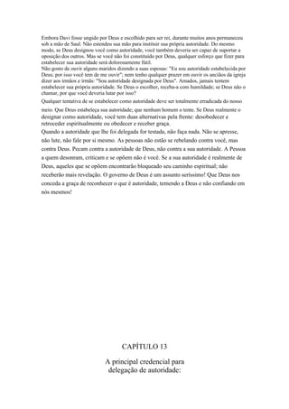 Embora Davi fosse ungido por Deus e escolhido para ser rei, durante muitos anos permaneceu
sob a mão de Saul. Não estendeu sua mão para instituir sua própria autoridade. Do mesmo
modo, se Deus designou você como autoridade, você também deveria ser capaz de suportar a
oposição dos outros. Mas se você não foi constituído por Deus, qualquer esforço que fizer para
estabelecer sua autoridade será dolorosamente fútil.
Não gosto de ouvir alguns maridos dizendo a suas esposas: "Eu sou autoridade estabelecida por
Deus; por isso você tem de me ouvir"; nem tenho qualquer prazer em ouvir os anciãos da igreja
dizer aos irmãos e irmãs: "Sou autoridade designada por Deus". Amados, jamais tentem
estabelecer sua própria autoridade. Se Deus o escolher, receba-a com humildade; se Deus não o
chamar, por que você deveria lutar por isso?
Qualquer tentativa de se estabelecer como autoridade deve ser totalmente erradicada do nosso
meio. Que Deus estabeleça sua autoridade; que nenhum homem o tente. Se Deus realmente o
designar como autoridade, você tem duas alternativas pela frente: desobedecer e
retroceder espiritualmente ou obedecer e receber graça.
Quando a autoridade que lhe foi delegada for testada, não faça nada. Não se apresse,
não lute, não fale por si mesmo. As pessoas não estão se rebelando contra você, mas
contra Deus. Pecam contra a autoridade de Deus, não contra a sua autoridade. A Pessoa
a quem desonram, criticam e se opõem não é você. Se a sua autoridade é realmente de
Deus, aqueles que se opõem encontrarão bloqueado seu caminho espiritual; não
receberão mais revelação. O governo de Deus é um assunto seríssimo! Que Deus nos
conceda a graça de reconhecer o que é autoridade, temendo a Deus e não confiando em
nós mesmos!




                                     CAPÍTULO 13

                             A principal credencial para
                              delegação de autoridade:
 