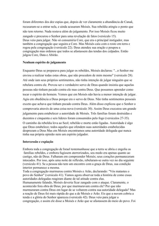 foram diferentes dos dez espias que, depois de ver claramente a abundância de Canaã,
recusaram-se a entrar nela, e ainda acusaram Moisés. Sua rebeldia atingiu o ponto que
não tem retorno. Nada restava além do julgamento. Por isso Moisés ficou muito
zangado e procurou o Senhor para uma revelação de fatos (versículo 15).
Deus veio para julgar. Não só consumiria Core, que era o principal instigador, mas
também a congregação que seguira a Core. Mas Moisés caiu com o rosto em terra e
rogou pela congregação (versículo 22). Deus atendeu sua oração e poupou a
congregação mas ordenou que todos se afastassem das tendas dos culpados. Então
julgou Core, Data e Abirão.

Nenhum espírito de julgamento

Enquanto Deus se preparava para julgar os rebeldes, Moisés declarou: "...o Senhor me
enviou a realizar todas estas obras, que não procedem de mim mesmo" (versículo 28).
Até onde iam seus próprios sentimentos, não tinha intenção de julgar ninguém que se
rebelara contra ele. Provou ser o verdadeiro servo de Deus quando insistiu que aquelas
pessoas não tinham pecado contra ele mas contra Deus. Que possamos aprender como
tocar o espírito do homem. Vemos que em Moisés não havia a menor intenção de julgar.
Agiu em obediência a Deus porque era o servo de Deus. Não tinha sentimentos pessoais
exceto que achava que tinham pecado contra Deus. Além disso explicou que o Senhor o
comprovaria através de uma coisa nova (versículo 30). Assim Deus executou um grande
julgamento para estabelecer a autoridade de Moisés. Três famílias foram destruídas e
duzentos e cinquenta e seis líderes foram consumidos pelo fogo (versículos 27-35).
O caminho da rebeldia leva ao Seol; rebelião e morte estão ligadas. Autoridade é algo
que Deus estabelece; todos aqueles que ofendem suas autoridades estabelecidas
desprezam a Deus Mas em Moisés encontramos uma autoridade delegada que nunca
tinha sua própria opinião nem um espírito julgador.

Intercessão e expiação

Embora toda a congregação de Israel testemunhasse que a terra se abriu e engoliu as
 famílias rebeldes, e embora fugissem aterrorizados, seu medo era apenas quanto ao
castigo, não de Deus. Falharam em compreender Moisés; seus corações permaneceram
intocados. Por isso, após uma noite de reflexão, rebelaram-se outra vez no dia seguinte
(versículo 41). Se a pessoa não tem um encontro com a graça de Deus, sua condição
interior permanece a mesma.
Toda a congregação murmurou contra Moisés e Arão, declarando: "Vós matastes o
povo do Senhor" (versículo 41). Vamos agora observar toda a história de como essas
autoridades delegadas reagiram diante de tal atitude contra elas.
Humanamente falando, Moisés deveria ficar zangado com o ataque. Claramente, o
acontecido fora obra de Deus; por que murmuravam contra ele? Por que não
murmuraram contra Deus em lugar de se voltarem contra sua autoridade delegada? Mas
a reação de Deus foi mais rápida do que a de Moisés e Arão. Eis que a nuvem cobriu a
tenda e a glória do Senhor apareceu (versículo 42). Deus veio para julgar a
congregação, e assim ele disse a Moisés e Arão que se afastassem do meio do povo. Foi
 