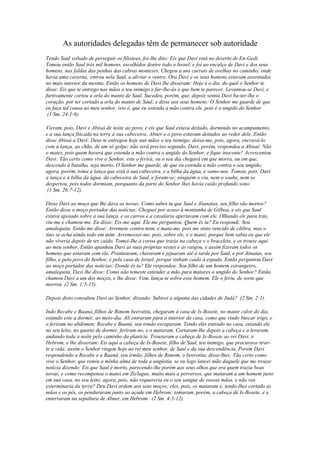 As autoridades delegadas têm de permanecer sob autoridade
Tendo Saul voltado de perseguir os filisteus, foi-lhe dito: Eis que Davi está no deserto de En-Gedi.
Tomou então Saul três mil homens, escolhidos dentre todo o Israel, e foi ao encalço de Davi e dos seus
homens, nas faldas das penhas das cabras monteses. Chegou a uns currais de ovelhas no caminho, onde
havia uma caverna; entrou nela Saul, a aliviar o ventre. Ora Davi e os seus homens estavam assentados
no mais interior da mesma. Então os homens de Davi lhe disseram: Hoje é o dia, do qual o Senhor te
disse: Eis que te entrego nas mãos o teu inimigo e far-lhe-ás o que bem te parecer. Levantou-se Davi, e
furtivamente cortou a orla do manto de Saul. Sucedeu, porém, que, depois sentiu Davi ba-ter-lhe o
coração, por ter cortado a orla do manto de Saul; e disse aos seus homens: O Senhor me guarde de que
eu faça tal cousa ao meu senhor, isto é, que eu estenda a mão contra ele, pois é o ungido do Senhor
 (1 Sm. 24:1-6).

Vieram, pois, Davi e Abisai de noite ao povo, e eis que Saul estava deitado, dormindo no acampamento,
e a sua lança fincada na terra à sua cabeceira; Abner e o povo estavam deitados ao redor dele. Então
disse Abisai a Davi: Deus te entregou hoje nas mãos o teu inimigo; deixa-me, pois, agora, encravá-lo
com a lança, ao chão, de um só golpe; não será preciso segundo. Davi, porém, respondeu a Abisai: Não
o mates, pois quem haverá que estenda a mão contra o ungido do Senhor, e fique inocente? Acrescentou
Davi: Tão certo como vive o Senhor, este o ferirá, ou o seu dia chegará em que morra, ou em que,
descendo à batalha, seja morto. O Senhor me guarde, de que eu estenda a mão contra o seu ungido;
agora, porém, toma a lança que está à sua cabeceira, e a bilha da água, e vamo-nos. Tomou, pois, Davi
a lança e a bilha da água, da cabeceira de Saul, e foram-se; ninguém o viu, nem o soube, nem se
despertou, pois todos dormiam, porquanto da parte do Senhor lhes havia caído profundo sono
 (1 Sm. 26:7-12).

Disse Davi ao moço que lhe dava as novas: Como sabes tu que Saul e Jôanatas, seu filho são mortos?
Então disse o moço portador das notícias: Cheguei por acaso à montanha de Gilboa, e eis que Saul
estava apoiado sobre a sua lança, e os carros e a cavalaria apertavam com ele. Olhando ele para trás,
viu-me e chamou-me. Eu disse: Eis-me aqui. Ele me perguntou: Quem és tu? Eu respondi: Sou
amalequita. Então me disse: Arremete contra mim, e mata-me, pois me sinto vencido de cãibra, mas o
tino se acha ainda todo em mim. Arremessei-me, pois, sobre ele, e o matei, porque bem sabia eu que ele
não viveria depois de ter caído. Tomei-Ihe a coroa que trazia na cabeça e o bracelete, e os trouxe aqui
ao meu senhor. Então apanhou Davi as suas próprias vestes e as rasgou, e assim fizeram todos os
homens que estavam com ele. Prantearam, choraram e jejuaram até à tarde por Saul, e por Jônatas, seu
filho, e pelo povo do Senhor, e pela casa de Israel, porque tinham caído à espada. Então perguntou Davi
ao moço portador das notícias: Donde és tu? Ele respondeu: Sou filho de um homem estrangeiro,
amalequita. Davi lhe disse: Como não temeste estender a mão para matares o ungido do Senhor? Então
chamou Davi a um dos moços, e lhe disse: Vem, lança-te sobre esse homem. Ele o feriu, de sorte que
morreu (2 Sm. 1:5-15).

Depois disto consultou Davi ao Senhor, dizendo: Subirei a alguma das cidades de Judá? (2 Sm. 2:1).

Indo Recabe e Baaná, filhos de Rimom beerotita, chegaram à casa de Is-Bosete, no maior calor do dia,
estando este a dormir, ao meio-dia. Ali entraram para o interior da casa, como que vindo buscar trigo, e
o feriram no abdómen; Recabe e Baaná, seu irmão escaparam. Tendo eles entrado na casa, estando ele
no seu leito, no quarto de dormir, feriram-no, e o mataram. Cortaram-lhe depois a cabeça e a levaram,
andando toda a noite pelo caminho da planície. Trouxeram a cabeça de Is-Bosete ao rei Davi, a
Hebrom, e lhe disseram: Eis aqui a cabeça de Is-Bosete, filho de Saul, teu inimigo, que procurava tirar-
te a vida; assim o Senhor vingou hoje ao rei meu senhor, de Saul e da sua descendência. Porém Davi
respondendo a Recabe e a Baaná, seu irmão, filhos de Rimom, o beerotita, disse-lhes: Tão certo como
vive o Senhor, que remiu a minha alma de toda a angústia, se eu logo lancei mão daquele que me trouxe
notícia dizendo: Eis que Saul é morto, parecendo-lhe porém aos seus olhos que era quem trazia boas
novas, e como recompensa o matei em Ziclague, muito mais a perversos, que mataram a um homem justo
em sua casa, no seu leito; agora, pois, não requereria eu o seu sangue de vossas mãos, e não vos
exterminaria da terra? Deu Davi ordem aos seus moços; eles, pois, os mataram e, tendo-lhes cortado as
mãos e os pés, os penduraram junto ao açude em Hebrom; tomaram, porém, a cabeça de Is-Bosete, e a
enterraram na sepultura de Abner, em Hebrom (2 Sm. 4:5-12).
 