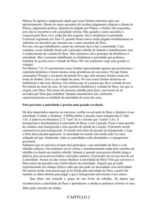 Mateus 26 registra o julgamento duplo que nosso Senhor enfrentou após seu
aprisionamento. Diante do sumo sacerdote ele recebeu julgamento religioso e diante de
Pilatos, julgamento político. Quando foi julgado por Pilatos, o Senhor não respondeu,
pois não se encontrava sob a jurisdição terrena. Mas quando o sumo sacerdote o
conjurou pelo Deus vivo, então lhe deu resposta. Isto é obediência à autoridade.
Conforme registrado em Atos 23, quando Paulo estava sendo julgado imediatamente se
submeteu ao descobrir que Ananias era o sumo sacerdote de Deus.
Por isso, nós que trabalhamos, temos de enfrentar face a face a autoridade. Caso
contrário, nosso trabalho ficará sob o princípio rebelde de Satanás e trabalharemos sem
o conhecimento da vontade de Deus. Não estaremos sob o princípio da obediência à
autoridade. Mas é somente trabalhando na obediência à autoridade que podemos
trabalhar de acordo com a vontade de Deus. Oh! isto realmente exige uma grande re-
velação!
Em Mateus 7:21-23 encontramos nosso Senhor repreendendo aqueles que profetizam e
expulsam demônios e fazem muitas coisas grandiosas em seu nome. Por que foram
censurados? Porque o seu ponto de partida foi o ego; eles mesmos faziam coisas em
nome do Senhor. Esta é a ati-vidade da carne. Por isso nosso Senhor declarou--os
malfeitores e não seus obreiros. Ele enfatiza que só a pessoa que faz a vontade do seu
Pai entrará no reino de céus. Só isto constitui obediência à vontade de Deus, isto que se
origina com Deus. Não temos de procurar trabalho para fazer, mas temos de ser
enviados por Deus para trabalhar. Quando entendermos isto, realmente
experimentaremos a realidade da autoridade do reino dos céus.

Para perceber a autoridade é preciso uma grande revelação

Há dois importantes aspectos no universo: confiar na salvação de Deus e obedecer à sua
autoridade. Confiar e obedecer. A Bíblia define o pecado como transgressão (1 João
3:4). A palavra em Romanos 2:12 "sem" lei é o mesmo que "contra" a lei. A
transgressão é desobediência à autoridade de Deus; e isto é pecado. Pecar é uma questão
de conduta, mas transgressão e uma questão de atitude do coração. O presente século
caracteriza-se pela transgressão. O mundo está cheio do pecado de transgressão, e logo
o fruto desse pecado aparecerá. A autoridade no mundo está sendo cada vez mais
solapada até que, finalmente, todas as autoridades serão destituídas e a transgressão
governará.
Saibamos que no universo existem dois princípios: o da autoridade de Deus e o da
rebeldia satânica. Não podemos servir a Deus e simultaneamente andar pelo caminho da
rebeldia revelando um espírito rebelde. Satanás ri quando uma pessoa rebelde prega a
palavra, pois nessa pessoa habita o princípio satânico. O princípio do serviço tem de ser
a autoridade. Vamos ou não vamos obedecer à autoridade de Deus? Nós que servimos a
Deus temos de perceber este critério básico da autoridade. Alguém que já tenha
experimentado um choque elétrico sabe que não pode ser descuidado com eletricidade.
Do mesmo modo, uma pessoa que já foi ferida pela autoridade de Deus, a partir daí
mantém os olhos abertos para julgar o que é transgressão nela mesma e nos outros.
      Que Deus nos conceda a graça de nos livrar da rebeldia. Só depois que
reconhecemos a autoridade de Deus e aprendemos a obedecer podemos orientar os seus
filhos pelo caminho da retidão.

                                    CAPITULO 2
 