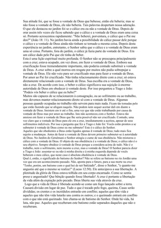 Sua atitude foi, que se fosse a vontade de Deus que bebesse, então ele beberia; mas se
não fosse a vontade de Deus, ele não beberia. Tais palavras despertam nossa adoração.
O que ele destacou no jardim foi se o cálice era ou não a vontade de Deus. Depois de
orar assim três vezes ele ficou sabendo que o cálice e a vontade de Deus eram uma coisa
só. Portanto acrescentou rapidamente: "Não beberei, porventura, o cálice que o Pai me
deu?" (João 18: 11). No jardim havia ainda a possibilidade do cálice passar dele porque
o cálice e a vontade de Deus ainda não tinham se tornado a mesma coisa. Depois desta
experiência no jardim, entretanto, o Senhor sabia que o cálice e a vontade de Deus eram
uma só coisa. Portanto, fora do jardim, o cálice já fazia parte da vontade de Deus. Era
um cálice dado pelo Pai que ele tinha de beber.
Esta é uma lição espiritual muito profunda. O Senhor não se preocupou principalmente
com a cruz; estava ocupado, em vez disso, em fazer a vontade de Deus. Embora sua
crucificação fosse tremendamente importante, não poderia contudo substituir a vontade
de Deus. A cruz sobre a qual morreu em resgate por muitos não podia sobrepujar a
vontade de Deus. Ele não veio para ser crucificado mas para fazer a vontade de Deus.
Por amor ao Pai foi crucificado. Não tinha relacionamento direto com a cruz; só estava
diretamente relacionado com a vontade de Deus. Sua escolha era a vontade de Deus,
não a cruz. De acordo com isso, o beber o cálice significava sua sujeição à enorme
autoridade de Deus em obedecer à vontade deste. Por isso perguntou a Tiago e João:
"Podeis vós beber o cálice que eu bebo?"
Muitos são capazes de se relacionarem à consagração, ou ao sofrimento ou ao trabalho,
mas devemos manter relacionamento direto só com a vontade de Deus. Algumas
pessoas quando ocupadas no trabalho não servem para mais nada. Ficam tão tomadas pelo
que estão fazendo que se afogam naquilo. Não podem nem sequer aceitar dali em diante a
vontade de Deus. Insistem em ir até o fim, uma vez que não estão trabalhando por causa da
vontade de Deus mas por amor ao trabalho. Isto não aconteceu com o Senhor. Estava tão
ansioso em fazer a vontade de Deus que lhe seria possível não ser crucificado. Contudo, uma
vez claro que a vontade de Deus para ele era a cruz, imediatamente a aceitou, apesar de seus
sofrimentos indizíveis. Por isso a pergunta que fez a Tiago e João foi: Vocês estão prontos a se
submeter à vontade de Deus como eu me submeto? Este é o cálice do Senhor.
Aqueles que são obedientes a Deus estão ligados apenas ã vontade de Deus; tudo mais fica
sujeito a mudanças. Antes de fazer a vontade de Deus devem primeiro submeter-se à autoridade
de Deus. No Jardim do Getsêmani o Senhor atingiu o cume de sua obediência. Não misturou o
cálice com a vontade de Deus. O objeto de sua obediência é a vontade de Deus; o cálice não é o
seu objetivo. Sempre obedece à vontade de Deus porque a considera acima de tudo. Não é o
trabalho, nem o sofrimento, nem mesmo a cruz, mas a vontade de Deus! O Senhor parecia dizer
a Tiago e João: assentar-se ou não à minha direita e à minha esquerda depende de vocês
beberem o meu cálice, que neste caso é absoluta obediência à vontade de Deus.
Qual é, então, o significado do batismo do Senhor? Não se refere ao batismo no rio Jordão uma
vez que era um acontecimento passado. Não, aponta para o futuro, para a sua morte na cruz:
"Tenho, porém, um batismo com o qual hei de ser batizado", disse o Senhor, "e quanto me
angustio até que o mesmo se realize!" (Lucas 12:50). Ele antecipava a sua libertação. A
plenitude da glória de Deus estava tolhida em seu corpo encarnado. Como se sentia
preso e angustiado! Que bênção quando fosse libertado! A cruz é portanto a libertação
da vida além da expiação pelo pecado. Deus liberta sua vida através da cruz.
 Logo que a vida de Deus é liberada acende-se como um fogo lançado sobre a terra.
Causará divisão em lugar de paz. Tudo o que é tocado pelo fogo, queima, Casas serão
divididas; os crentes e os incrédulos entrarão em conflito; aqueles que têm vida e
aqueles que não têm vida lutarão uns contra os outros; e o queimado entrará em conflito
com o que não está queimado. Isto chama-se de batismo do Senhor. Onde há vida, há
luta, não paz. Aqueles que receberam este batismo estão separados daqueles que não o
receberam.
 