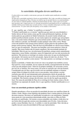 As autoridades delegadas devem santificar-se
E a favor deles eu me santifico a mim mesmo, para que eles também sejam santificados na verdade
(João 17:19).
Já vimos que a autoridade espiritual se baseia na espiritualidade. Não é algo concedido por homens nem
simplesmente designado por Deus. Devemos nos lembrar que de um lado baseia-se na espiritualidade e
de outro lado na condição humilde e obediente do homem diante de Deus. Vamos agora acrescentar
mais um ponto, que é, aquele que deve ser colocado em posição de autoridade precisa ser santificado da
multidão. Embora nosso Senhor fosse enviado de Deus e tivesse comunhão ininterrupta com Deus, ainda
assim declarou: "E a favor deles [dos discípulos], eu me santifico a mim mesmo."

O que significa que o Senhor "se santificou a si mesmo"?
"O Senhor santificando-se a si mesmo" significa que por amor aos seus discípulos o
Senhor deixou de fazer muitas coisas que lhe eram perfeitamente legítimas, de falar
muitas palavras que poderia ter falado licitamente, de assumir muitas atitudes que
poderia justificavelmente assumir, de usar muita espécie de vestuário que seria próprio
usar, e de aceitar muitos alimentos que seria normal aceitar. Sendo o Filho de Deus que
não conheceu o pecado, sua liberdade excedia qualquer outra sobre a terra. Muitas
coisas não podemos fazer porque temos defeitos; muitas palavras não podemos falar
porque somos pessoas impuras. Mas não havia tal dificuldade na vida de nosso Senhor,
uma vez que era santíssimo. Devemos nos humilhar, pois nossa natureza é cheia de
orgulho. Mas nosso Senhor não foi jamais orgulhoso, não necessitando portanto de
humildade. Mais do que isso, nós precisamos de paciência, porque somos naturalmente
impacientes; nosso Senhor, entretanto, nunca foi impaciente, por isso não necessitou de
paciência. Não precisou se restringir em muitas coisas uma vez que era absolutamente
sem pecado. Até mesmo sua ira foi sem pecado. Apesar de tudo isto, ele disse: "E a
favor deles eu me santifico a mim mesmo." Ele estava pronto a se restringir em muitas
coisas.
Quanto à santidade, o Senhor não só tem em vista a sua própria mas também a nossa.
Seja qual for a nossa santidade, ela nos separa do mundo; consequentemente há muitas
coisas que não podemos fazer. Além de sua própria santidade, ele acrescenta a nossa,
por isso ele se santifica. Por nossa causa, ele aceita as restrições que vêm dos homens.
Considerando que ele fala e age de acordo com sua santidade enquanto os homens
sempre falam ou julgam de acordo com os seus pecados, estava pronto a aceitar
restrições para não ser mal-interpretado pelos pensamentos cheios de pecado dos
homens. Deixamos de agir por causa do pecado; mas ele se coloca sob restrições devido
à santidade. Não fazemos, porque não devemos; mas ele não faz aquilo que poderia
fazer. Por causa da autoridade de Deus ele se restringe de fazer muitas coisas a fim de
manifestar sua separação do mundo. Isto é o que significa o Senhor santificando-se a si
mesmo.

Estar em autoridade geralmente significa solidão

Quando aprendemos a ficar em posição de autoridade devemos nos santificar diante de
irmãos e irmãs. Muitas coisas legítimas não podemos fazer e muitas palavras lícitas não
devemos enunciar. Devemos ser santificados em palavras e em sentimentos. Segundo
nosso ponto de vista assumimos determinada atitude, mas entre os filhos de Deus
devemos ser santificados. Até mesmo a nossa comunhão com irmãos e irmãs deve ter
um limite além do qual não seremos nem descuidados nem frívolos. Antes devemos
perder a nossa liberdade, ficar sós. A solidão é o sinal da autoridade. Não é devida ao
orgulho mas por causa da autoridade de Deus que representamos.
 