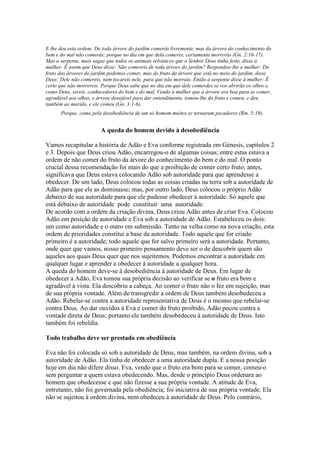 E lhe deu esta ordem: De toda árvore do jardim comerás livremente, mas da árvore do conhecimento do
bem e do mal não comerás; porque no dia em que dela comeres, certamente morrerás (Gn. 2:16-17).
Mas a serpente, mais sagaz que todos os animais selváticos que o Senhor Deus tinha feito, disse à
mulher: Ê assim que Deus disse: Não comereis de toda árvore do jardim? Respondeu-lhe a mulher: Do
fruto das árvores do jardim podemos comer, mas do fruto da árvore que está no meio do jardim, disse
Deus: Dele não comereis, nem tocareis nele, para que não morrais. Então a serpente disse à mulher: É
certo que não morrereis. Porque Deus sabe que no dia em que dele comerdes se vos abrirão os olhos e,
como Deus, sereis, conhecedores do bem e do mal. Vendo a mulher que a árvore era boa para se comer,
agradável aos olhos, e árvore desejável para dar entendimento, tomou-lhe do fruto e comeu, e deu
também ao marido, e ele comeu (Gn. 3:1-6).
Porque, como pela desobediência de um só homem muitos se tornaram pecadores (Rm. 5:19).

A queda do homem devido à desobediência
Vamos recapitular a história de Adão e Eva conforme registrada em Génesis, capítulos 2
e 3. Depois que Deus criou Adão, encarregou-o de algumas coisas; entre estas estava a
ordem de não comer do fruto da árvore do conhecimento do bem e do mal. O ponto
crucial dessa recomendação foi mais do que a proibição de comer certo fruto; antes,
significava que Deus estava colocando Adão sob autoridade para que aprendesse a
obedecer. De um lado, Deus colocou todas as coisas criadas na terra sob a autoridade de
Adão para que ele as dominasse; mas, por outro lado, Deus colocou o próprio Adão
debaixo de sua autoridade para que ele pudesse obedecer à autoridade. Só aquele que
está debaixo de autoridade pode constituir uma autoridade.
De acordo com a ordem da criação divina, Deus criou Adão antes de criar Eva. Colocou
Adão em posição de autoridade e Eva sob a autoridade de Adão. Estabeleceu os dois:
um como autoridade e o outro em submissão. Tanto na velha como na nova criação, esta
ordem de prioridades constitui a base da autoridade. Todo aquele que for criado
primeiro é a autoridade; todo aquele que for salvo primeiro será a autoridade. Portanto,
onde quer que vamos, nosso primeiro pensamento deve ser o de descobrir quem são
aqueles aos quais Deus quer que nos sujeitemos. Podemos encontrar a autoridade em
qualquer lugar e aprender a obedecer à autoridade a qualquer hora.
A queda do homem deve-se à desobediência à autoridade de Deus. Em lugar de
obedecer a Adão, Eva tomou sua própria decisão ao verificar se o fruto era bom e
agradável à vista. Ela descobriu a cabeça. Ao comer o fruto não o fez em sujeição, mas
de sua própria vontade. Além de transgredir a ordem de Deus também desobedeceu a
Adão. Rebelar-se contra a autoridade representativa de Deus é o mesmo que rebelar-se
contra Deus. Ao dar ouvidos à Eva e comer do fruto proibido, Adão pecou contra a
vontade direta de Deus; portanto ele também desobedeceu à autoridade de Deus. Isto
também foi rebeldia.
Todo trabalho deve ser prestado em obediência
Eva não foi colocada só sob a autoridade de Deus, mas também, na ordem divina, sob a
autoridade de Adão. Ela tinha de obedecer a uma autoridade dupla. E a nossa posição
hoje em dia não difere disso. Eva, vendo que o fruto era bom para se comer, comeu-o
sem perguntar a quem estava obedecendo. Mas, desde o princípio Deus ordenara ao
homem que obedecesse e que não fizesse a sua própria vontade. A atitude de Eva,
entretanto, não foi governada pela obediência; foi iniciativa de sua própria vontade. Ela
não se sujeitou à ordem divina, nem obedeceu à autoridade de Deus. Pelo contrário,

 