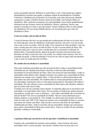 tomou sua própria decisão. Rebelou-se contra Deus e caiu. Toda atitude que implica
desobediência constitui uma queda, e qualquer atitude de desobediência é rebeldia.
Conforme a obediência de um homem vai crescendo, suas ações decrescem. Quando
começamos a seguir o Senhor ficamos cheios de atividade, mas bastante falhos na
obediência. Mas, conforme avançamos em espiritualidade, nossas ações gradualmente
diminuem até que ficamos cheios de obediência. Muitos, entretanto, fazem o que
gostam e recusam-se a fazer o que não gostam. Jamais meditam sobre se estão agindo
em obediência. Por isso muito trabalho passa a ser executado pelo ego e não em
obediência a Deus.
Certo ou errado, está na mão de Deus
A ação do homem não deve ser governada pelo conhecimento do bem ou do mal; deve
ser motivada pelo senso de obediência. O princípio do bem e do mal é viver de acordo
com o que é certo ou errado. Antes de Adão e Eva comerem do fruto proibido, o que era
certo e errado para eles estava na mão de Deus. Se não vivessem diante de Deus, não
saberiam nada, pois o que era certo e errado para eles se encontrava realmente no
próprio Deus. Consequentemente, depois da queda os homens não precisaram mais
descobrir em Deus o senso do certo e do errado, Já o tinham neles mesmos. Este foi o
resultado da queda. A obra da redenção é levar-nos de volta ao lugar onde encontramos
o que é certo ou errado para nós em Deus.
Os cristãos devem obedecer à autoridade
Não existe nenhuma autoridade que não proceda de Deus; todas as autoridades foram
instituídas por ele. Quando procuramos encontrar a fonte de toda autoridade,
encontramo-la invariavelmente em Deus. Deus está acima de toda autoridade, e todas as
autoridades estão debaixo dele. Quando entramos em contato com a autoridade de Deus,
entramos em contato com o próprio Deus. A obra de Deus se efetua basicamente não
pelo poder mas pela autoridade. Ele mantém todas as coisas pela poderosa palavra de
sua autoridade, exatamente como as criou pela mesma palavra. Sua palavra de ordem é
autoridade. Nós não sabemos como a autoridade de Deus opera; não obstante, sabemos
que ele realiza tudo através dela.
O amado servo de um centurião estava doente. O centurião sabia que se encontrava sob
autoridade e em autoridade sobre outros. Por isso pediu ao Senhor que apenas dissesse
uma palavra, crendo que a cura se efetuaria — pois toda a autoridade não se encontra na
mão do Senhor? Ele creu na autoridade do Senhor. Não nos causa admiração que o
Senhor elogiasse a sua grande fé: "Em verdade vos afirmo que nem mesmo em Israel
achei fé como esta" (Mt. 8:10). Entrar em contato com a autoridade de Deus é o mesmo
que entrar em contato com Deus. Hoje em dia o universo está cheio de autoridades
estabelecidas por Deus. Tudo se encontra sob sua autoridade. Sempre que uma pessoa
peca contra a autoridade de Deus peca contra Deus. Todos os cristãos devem, portanto,
aprender a obedecer à autoridade.

A primeira lição que um obreiro tem de aprender é obediência à autoridade
Estamos sob a autoridade dos homens como também temos homens sob nossa
autoridade. Esta é a nossa posição. Até mesmo o Senhor Jesus na terra não só se

 