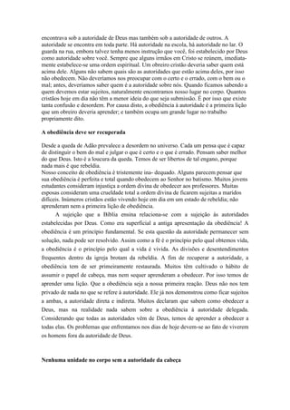 encontrava sob a autoridade de Deus mas também sob a autoridade de outros. A
autoridade se encontra em toda parte. Há autoridade na escola, há autoridade no lar. O
guarda na rua, embora talvez tenha menos instrução que você, foi estabelecido por Deus
como autoridade sobre você. Sempre que alguns irmãos em Cristo se reúnem, imediatamente estabelece-se uma ordem espiritual. Um obreiro cristão deveria saber quem está
acima dele. Alguns não sabem quais são as autoridades que estão acima deles, por isso
não obedecem. Não deveríamos nos preocupar com o certo e o errado, com o bem ou o
mal; antes, deveríamos saber quem é a autoridade sobre nós. Quando ficamos sabendo a
quem devemos estar sujeitos, naturalmente encontramos nosso lugar no corpo. Quantos
cristãos hoje em dia não têm a menor ideia do que seja submissão. É por isso que existe
tanta confusão e desordem. Por causa disto, a obediência à autoridade é a primeira lição
que um obreiro deveria aprender; e também ocupa um grande lugar no trabalho
propriamente dito.
A obediência deve ser recuperada
Desde a queda de Adão prevalece a desordem no universo. Cada um pensa que é capaz
de distinguir o bem do mal e julgar o que é certo e o que é errado. Pensam saber melhor
do que Deus. Isto é a loucura da queda. Temos de ser libertos de tal engano, porque
nada mais é que rebeldia.
Nosso conceito de obediência é tristemente ina- dequado. Alguns parecem pensar que
sua obediência é perfeita e total quando obedecem ao Senhor no batismo. Muitos jovens
estudantes consideram injustiça a ordem divina de obedecer aos professores. Muitas
esposas consideram uma crueldade total a ordem divina de ficarem sujeitas a maridos
difíceis. Inúmeros cristãos estão vivendo hoje em dia em um estado de rebeldia; não
aprenderam nem a primeira lição de obediência.
A sujeição que a Bíblia ensina relaciona-se com a sujeição às autoridades
estabelecidas por Deus. Como era superficial a antiga apresentação da obediência! A
obediência é um princípio fundamental. Se esta questão da autoridade permanecer sem
solução, nada pode ser resolvido. Assim como a fé é o princípio pelo qual obtemos vida,
a obediência é o princípio pelo qual a vida é vivida. As divisões e desentendimentos
frequentes dentro da igreja brotam da rebeldia. A fim de recuperar a autoridade, a
obediência tem de ser primeiramente restaurada. Muitos têm cultivado o hábito de
assumir o papel de cabeça, mas nem sequer aprenderam a obedecer. Por isso temos de
aprender uma lição. Que a obediência seja a nossa primeira reação. Deus não nos tem
privado de nada no que se refere à autoridade. Ele já nos demonstrou como ficar sujeitos
a ambas, a autoridade direta e indireta. Muitos declaram que sabem como obedecer a
Deus, mas na realidade nada sabem sobre a obediência à autoridade delegada.
Considerando que todas as autoridades vêm de Deus, temos de aprender a obedecer a
todas elas. Os problemas que enfrentamos nos dias de hoje devem-se ao fato de viverem
os homens fora da autoridade de Deus.

Nenhuma unidade no corpo sem a autoridade da cabeça

 