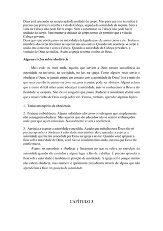 Deus está operando na recuperação da unidade do corpo. Mas para que isto se realize é
preciso que primeiro receba a vida da Cabeça, seguida da autoridade da mesma. Sem a
vida da Cabeça não pode haver corpo. Sem a autoridade da Cabeça não pode haver
unidade do corpo. Para manter a unidade do corpo temos de permitir que a vida da
Cabeça governe.
Deus quer que obedeçamos às autoridades delegadas por ele assim como a ele. Todos os
membros do corpo deveriam se sujeitar uns aos outros. Quando isto acontece, o corpo é
unido em si mesmo e com a Cabeça. Quando a autoridade da Cabeça prevalece, a
vontade de Deus se realiza. Assim a igreja se torna o reino de Deus.
Algumas lições sobre obediência
Mais cedo ou mais tarde, aqueles que servem a Deus tomam consciência da
autoridade no universo, na sociedade, no lar, na igreja. Como alguém pode servir e
obedecer a Deus, se jamais entrou em contato com a autoridade de Deus? Isto é mais do
que uma questão de ensino ou doutrina, pois o ensino pode ser abstraio. Alguns acham
que é muito difícil saber como obedecer à autoridade, mas se conhecemos a Deus a dificuldade se evapora. Não existe ninguém que possa obedecer à autoridade divina sem
que a misericórdia de Deus esteja sobre ele. Vamos, portanto, aprender algumas lições:
1. Tenha um espírito de obediência.
2. Pratique a obediência. Alguns indivíduos são como os selvagens que simplesmente
não conseguem obedecer. Mas aqueles que são educados não se sentem embaraçados
onde quer que sejam colocados. Naturalmente vivem a obediência.
3. Aprenda a exercer a autoridade concedida. Aquele que trabalha para Deus não só
precisa aprender a obedecer à autoridade mas também deve aprender a exercer a
autoridade que lhe foi concedida por Deus na igreja e no lar. Quando você aprende a
ficar sob a autoridade de Deus, você não se considera mais nada, mesmo que Deus lhe
confie muito.
Alguns só aprendem a obedecer e fracassam no que se refere ao exercício da
autoridade quando são enviados a algum lugar a fim de trabalhar. É preciso aprender a
ficar sob a autoridade e também em posição de autoridade. A igreja sofre porque muitos
não sabem obedecer, mas também é igualmente prejudicada através de alguns que não
aprenderam a ficar em posição de autoridade.

CAPÍTULO 3

 