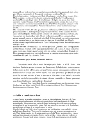 repreendido seu irmão com base em seu relacionamento familiar. Mas quando ela abriu a boca
para difamar, tocou na obra de Deus, pondo em dúvida a posição de Moisés.
Deus tinha concedido a Moisés sua autoridade delegada para o trabalho. Como erraram Arão e
Miriã em atacar a posição de Moisés, com base numa questão familiar! Fora Deus quem
escolhera Moisés para dirigir o povo de Israel tirando-o do Egito, mas apesar disso Miriã
desprezou Moisés. Por causa disto Deus se aborreceu grandemente com ela. Ela podia avir-se
com o irmão mas não injuriar a autoridade de Deus. O problema foi que nem Arão nem Miriã
reconheceram a autoridade de Deus. Permanecendo no terreno natural exibiram um coração
rebelde.
Mas Moisés não revidou. Ele sabia que, tendo sido estabelecido por Deus como autoridade, não
precisava defender-se. Todo aquele que o injuriasse encontraria a morte. Enquanto Deus lhe

desse autoridade podia permanecer em silêncio, Um leão não precisa de proteção, uma
vez que tem em si autoridade total. Moisés podia representar Deus com autoridade
porque antes ele mesmo se sujeitou à autoridade divina, pois ele era muito manso, mais
do que todos os homens que habitavam a face da terra. A autoridade que Moisés
representava era a própria autoridade de Deus. E ninguém pode tirar a autoridade concedida por Deus.
Palavras rebeldes sobem ao céu e são ouvidas por Deus. Quando Arão e Miriã pecaram
contra Moisés, pecaram contra Deus que se encontrava em Moisés. A ira do Senhor foi
acesa contra eles, Sempre que o homem entra em contato com autoridade delegada por
Deus, entra em contato com o próprio Deus que se encontra nessa pessoa; pecar contra
autoridade delegada é pecai contra Deus.
A autoridade é opção divina, não mérito humano
Deus convocou os três na tenda da congregação Arão e Miriã foram sem
nenhuma hesitação, porque pensaram que Deus estaria do lado deles e também porque
tinham muito a dizer a Deus, uma vez que Moisés causara todos aqueles problemas na
família casando-se com uma mulher etíope. Mas Deus proclamou que Moisés era seu
servo fiel em toda sua casa. Como se atreviam a falar contra o seu servo? Autoridade
espiritual não é algo que se obtém através de esforços. concedida por Deus a quem quer
que ele escolha Como o espiritual difere do natural!
O próprio Deus é autoridade. É preciso tomar cuidado para que não se cometa ofensa.
Qualquer um que falasse contra Moisés falava contra o escolhido de Deus. Não desprezemos
jamais os vasos escolhidos por Deus.

A rebeldia se manifestou na lepra
A ira do Senhor se acendeu contra eles e a nuvem se afastou da tenda. A presença de Deus
desapareceu e imediatamente Miriã ficou branca de lepra. Sua lepra não surgiu devido à
contaminação; foi claramente um castigo de Deus. Ser leprosa não era de maneira nenhuma
coisa melhor do que ser uma mulher etíope. E ela que assim ficou leprosa teve de ficar isolada,
perdendo todo privilégio de se comunicar com os outros.
Quando Arão viu que Miriã estava leprosa, rogou que Moisés agisse como mediador e orasse
pedindo cura. Deus disse: "Se seu pai lhe cuspira no rosto, não seria envergonhada por sete
dias? Seja detida sete dias fora do arraial, e depois recolhida." E, em resultado disto, a viagem
da tenda ficou atrasada por sete dias. Sempre que há rebeldia e ofensa entre nós, perdemos o
con-tato com Deus, e a tenda terrena permanece irremovível. A coluna da nuvem divina não

 