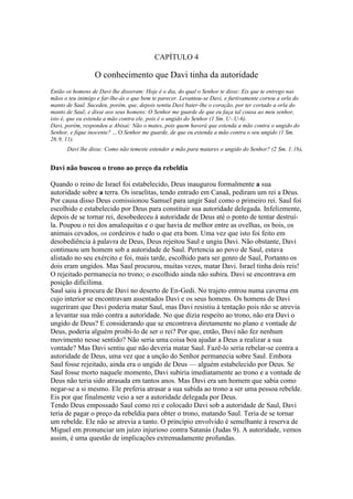 CAPÍTULO 4

O conhecimento que Davi tinha da autoridade
Então os homens de Davi lhe disseram: Hoje é o dia, do qual o Senhor te disse: Eis que te entrego nas
mãos o teu inimigo e far-lhe-ás o que bem te parecer. Levantou-se Davi, e furtivamente cortou a orla do
manto de Saul. Sucedeu, porém, que, depois sentiu Davi bater-lhe o coração, por ter cortado a orla do
manto de Saul; e disse aos seus homens: O Senhor me guarde de que eu faça tal cousa ao meu senhor,
isto é, que eu estenda a mão contra ele, pois é o ungido do Senhor (1 Sm. U-.U-6).
Davi, porém, respondeu a Abisai: Não o mates, pois quem haverá que estenda a mão contra o ungido do
Senhor, e fique inocente? ... O Senhor me guarde, de que eu estenda a mão contra o seu ungido (1 Sm.
26:9, 11).
Davi lhe disse: Como não temeste estender a mão para matares o ungido do Senhor? (2 Sm. 1:1b).

Davi não buscou o trono ao preço da rebeldia
Quando o reino de Israel foi estabelecido, Deus inaugurou formalmente a sua
autoridade sobre a terra. Os israelitas, tendo entrado em Canaã, pediram um rei a Deus.
Por causa disso Deus comissionou Samuel para ungir Saul como o primeiro rei. Saul foi
escolhido e estabelecido por Deus para constituir sua autoridade delegada. Infelizmente,
depois de se tornar rei, desobedeceu à autoridade de Deus até o ponto de tentar destruíla. Poupou o rei dos amalequitas e o que havia de melhor entre as ovelhas, os bois, os
animais cevados, os cordeiros e tudo o que era bom. Uma vez que isto foi feito em
desobediência à palavra de Deus, Deus rejeitou Saul e ungiu Davi. Não obstante, Davi
continuou um homem sob a autoridade de Saul. Pertencia ao povo de Saul, estava
alistado no seu exército e foi, mais tarde, escolhido para ser genro de Saul, Portanto os
dois eram ungidos. Mas Saul procurou, muitas vezes, matar Davi. Israel tinha dois reis!
O rejeitado permanecia no trono; o escolhido ainda não subira. Davi se encontrava em
posição dificílima.
Saul saiu à procura de Davi no deserto de En-Gedi. No trajeto entrou numa caverna em
cujo interior se encontravam assentados Davi e os seus homens. Os homens de Davi
sugeriram que Davi poderia matar Saul, mas Davi resistiu à tentação pois não se atrevia
a levantar sua mão contra a autoridade. No que dizia respeito ao trono, não era Davi o
ungido de Deus? E considerando que se encontrava diretamente no plano e vontade de
Deus, poderia alguém proibi-lo de ser o rei? Por que, então, Davi não fez nenhum
movimento nesse sentido? Não seria uma coisa boa ajudar a Deus a realizar a sua
vontade? Mas Davi sentiu que não deveria matar Saul. Fazê-lo seria rebelar-se contra a
autoridade de Deus, uma vez que a unção do Senhor permanecia sobre Saul. Embora
Saul fosse rejeitado, ainda era o ungido de Deus — alguém estabelecido por Deus. Se
Saul fosse morto naquele momento, Davi subiria imediatamente ao trono e a vontade de
Deus não teria sido atrasada em tantos anos. Mas Davi era um homem que sabia como
negar-se a si mesmo. Ele preferia atrasar a sua subida ao trono a ser uma pessoa rebelde.
Eis por que finalmente veio a ser a autoridade delegada por Deus.
Tendo Deus empossado Saul como rei e colocado Davi sob a autoridade de Saul, Davi
teria de pagar o preço da rebeldia para obter o trono, matando Saul. Teria de se tornar
um rebelde. Ele não se atrevia a tanto. O princípio envolvido é semelhante à reserva de
Miguel em pronunciar um juízo injurioso contra Satanás (Judas 9). A autoridade, vemos
assim, é uma questão de implicações extremadamente profundas.

 