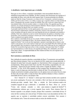 A obediência é mais importante que o trabalho
Para que se sirva a Deus, a sujeição à autoridade é uma necessidade absoluta. A
obediência transcende nosso trabalho. Se Davi reinasse mas fracassasse em sujeitar-se à
autoridade de Deus, teria sido tão inútil quanto Saul. O mesmo princípio de rebeldia
opera no Saul do Antigo Testamento e no Judas do Novo Testamento: o primeiro poupou o
melhor que havia entre os bois e as ovelhas, ao passo que o segundo cobiçou as trinta moedas de
prata. Consagração não esconde o pecado da rebeldia. Davi não se atreveu a matar Saul com
suas próprias mãos a fim de executar o plano e a vontade de Deus. Ele aguardou que Deus
operasse; seu coração permaneceu silenciosamente obediente. Mesmo naquela ocasião em que
cortou um pedaço da capa de Saul, seu coração o acusou.
A percepão espiritual de Davi era tão aguda quanto a dos crentes do Novo Testamento. Hoje
não deveríamos simplesmente condenar o homicídio; inclusive uma ação menor como a de
cortar um pedaço da capa de outrem com uma faquinha deveria ser condenada, pois também é
rebeldia. Falar mal, comportar-se mal ou resistir internamente não podem se classificar como
homicídios, mas certamente constituem o mesmo que cortar um pedaço da capa de alguém.
Tudo se origina de um espírito rebelde.
Davi conhecia a autoridade divina em seu coração. Embora repetidas vezes fosse caçado por
Saul, submeteu-se à autoridade de Deus. Até mesmo chamava Saul de "meu senhor'" ou "o
ungido do Senhor". Isto revela um fato importante: sujeição à autoridade não se limita a estar
sujeito a uma pessoa, mas é estar sujeito à unção que vem a ela quando Deus lhe ordena que seja
uma autoridade. Davi reconhecia a unção que havia sobre Saul e sabia que ele era o ungido do
Senhor Por isso preferia fugir para salvar a vida a estender a mão para matar Saul. É verdade
que Saul desobedeceu à ordem divina e foi rejeitado por Deus; isto, entretanto, era coisa

entre Saul e Deus. A responsabilidade de Davi diante de Deus era a de sujeitar-se ao
ungido do Senhor.
Davi sustentou a autoridade de Deus
Davi defendia de maneira absoluta a autoridade de Deus. É exatamente esta qualidade
que Deus deseja restaurar. Uma vez no deserto de Zife, surgiu uma ocasião parecida. A
tentação de matar Saul veio pela segunda vez: Saul dormia e Davi conseguiu entrar no
acampamento. Abisai queria matar Saul, mas Davi lho proibiu, respondendo com um
juramento: "Quem haverá que estenda a mão contra o ungido do Senhor, e fique
inocente?" (1 Sm. 26:9). Pela segunda vez Davi poupou Saul. Simplesmente retirou a
lança e o jarro de água que estavam junto à cabeça de Saul. Foi um progresso em
relação ao primeiro exemplo, porque desta vez ele apenas tocou em coisas fora do corpo
de Saul, não em algo sobre o corpo de Saul. Davi preferia obedecer a Deus e manter a
autoridade divina a salvar a sua própria vida.
Em 1 Samuel 31 e 2 Samuel 1, lemos que Saul cometeu suicídio com a ajuda de
um jovem amalequita. O jovem veio correndo a Davi em busca de uma recompensa,
dizendo que tinha matado Saul. Mas a atitude de Davi continuou sendo a de
completa negação do ego e submissão à autoridade de Deus. Disse ao jovem:
"Como não temeste estender a mão para matares o ungido do Senhor?" E
imediatamente ordenou que o jovem tagarela fosse morto. Deus chamou Davi de
homem segundo o seu próprio coração, porque Davi sustentou a autoridade divina. O
reino de Davi continua até o dia de hoje. O Senhor Jesus é um descendente de Davi. Só
aqueles que se sujeitam à autoridade podem exercer autoridade. Este assunto é
terrivelmente sério. Temos de arrancar todas as raízes da rebeldia em nós.

 