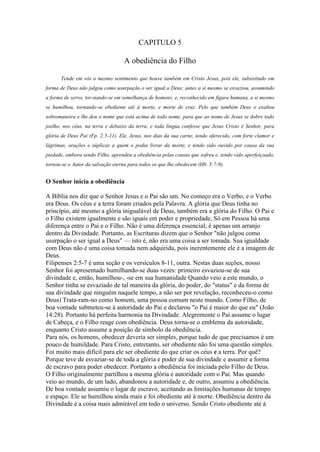 CAPITULO 5

A obediência do Filho
Tende em vós o mesmo sentimento que houve também em Cristo Jesus, pois ele, subsistindo em
forma de Deus não julgou como usurpação o ser igual a Deus; antes a si mesmo se esvaziou, assumindo
a forma de servo, tor-nando-se em semelhança de homens; e, reconhecido em figura humana, a si mesmo
se humilhou, tornando-se obediente até à morte, e morte de cruz. Pelo que também Deus o exaltou
sobremaneira e lhe deu o nome que está acima de todo nome, para que ao nome de Jesus se dobre todo
joelho, nos céus, na terra e debaixo da terra, e toda língua confesse que Jesus Cristo é Senhor, para
glória de Deus Pai (Fp. 2:5-11). Ele, Jesus, nos dias da sua carne, tendo oferecido, com forte clamor e
lágrimas, orações e súplicas a quem o podia livrar da morte, e tendo sido ouvido por causa da sua
piedade, embora sendo Filho, aprendeu a obediência pelas cousas que sofreu e, tendo sido aperfeiçoado,
tornou-se o Autor da salvação eterna para todos os que lhe obedecem (Hb. 5:7-9).

O Senhor inicia a obediência
A Bíblia nos diz que o Senhor Jesus e o Pai são um. No começo era o Verbo, e o Verbo
era Deus. Os céus e a terra foram criados pela Palavra. A glória que Deus tinha no
princípio, até mesmo a glória inigualável de Deus, também era a glória do Filho. O Pai e
o Filho existem igualmente e são iguais em poder e propriedade, Só em Pessoa há uma
diferença entre o Pai e o Filho. Não é uma diferença essencial; é apenas um arranjo
dentro da Divindade. Portanto, as Escrituras dizem que o Senhor "não julgou como
usurpação o ser igual a Deus" — isto é, não era uma coisa a ser tomada. Sua igualdade
com Deus não é uma coisa tomada nem adquirida, pois inerentemente ele é a imagem de
Deus.
Filipenses 2:5-7 é uma seção e os versículos 8-11, outra. Nestas duas seções, nosso
Senhor foi apresentado humilhando-se duas vezes: primeiro esvaziou-se de sua
divindade e, então, humilhou-, -se em sua humanidade Quando veio a este mundo, o
Senhor tinha se esvaziado de tal maneira da glória, do poder, do "status" e da forma de
sua divindade que ninguém naquele tempo, a não ser por revelação, reconheceu-o como
Deus) Trata-ram-no como homem, uma pessoa comum neste mundo. Como Filho, de
boa vontade submeteu-se à autoridade do Pai e declarou "o Pai é maior do que eu" (João
14:28). Portanto há perfeita harmonia na Divindade. Alegremente o Pai assume o lugar
de Cabeça, e o Filho reage com obediência. Deus torna-se o emblema da autoridade,
enquanto Cristo assume a posição de símbolo da obediência.
Para nós, os homens, obedecer deveria ser simples, porque tudo de que precisamos é um
pouco de humildade. Para Cristo, entretanto, ser obediente não foi uma questão simples.
Foi muito mais difícil para ele ser obediente do que criar os céus e a terra. Por quê?
Porque teve de esvaziar-se de toda a glória e poder de sua divindade e assumir a forma
de escravo para poder obedecer. Portanto a obediência foi iniciada pelo Filho de Deus.
O Filho originalmente partilhou a mesma glória e autoridade com o Pai. Mas quando
veio ao mundo, de um lado, abandonou a autoridade e, de outro, assumiu a obediência.
De boa vontade assumiu o lugar de escravo, aceitando as limitações humanas de tempo
e espaço. Ele se humilhou ainda mais e foi obediente até à morte. Obediência dentro da
Divindade é a coisa mais admirável em todo o universo. Sendo Cristo obediente até à

 