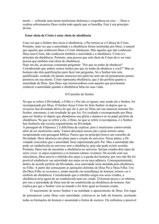 morte — sofrendo uma morte muitíssimo dolorosa e vergonhosa na cruz — Deus o
exaltou sobremaneira Deus exalta todo aquele que se humilha. Este é um princípio
divino.
Estar cheio de Cristo é estar cheio de obediência
Uma vez que o Senhor deu início à obediência, o Pai tornou-se o Cabeça de Cristo.
Portanto, uma vez que a autoridade e a obediência foram instituídas por Deus, é natural
que aqueles que conhecem Deus e Cristo obedeçam. Mas aqueles que não conhecem
Deus nem Cristo, não conhecem também a autoridade e a obediência. Cristo é o
princípio da obediência. Portanto, uma pessoa que está cheia de Cristo deve ser uma
pessoa que também está cheia de obediência.
Hoje em dia, as pessoas costumam perguntar: "Por que eu tenho de obedecer?
Considerando que ambos somos irmãos por que eu tenho de obedecer a você?" Mas os
homens não têm qualificações para fazer tais perguntas. Só o Senhor tem esta
qualificação; contudo ele jamais enunciou tais palavras nem um tal pensamento jamais
penetrou em sua mente. Cristo representa obediência, que é tão perfeita quanto a
autoridade de Deus. Que Deus seja misericordioso com aqueles que proclamam
conhecer a autoridade quando a obediência falta em suas vidas.
O Caminho do Senhor
No que se refere à Divindade, o Filho e o Pai são co-iguais; mas sendo ele o Senhor, foi
recompensado por Deus. O Senhor Jesus Cristo foi feito Senhor só depois que se
esvaziou Sua divindade deriva do que ele é, por ser Deus em sua natureza inerente Ser
Senhor, entretanto, é um resultado do que fez. Foi exaltado e recompensado por Deus
para ser Senhor só depois que abandonou sua glória e manteve-se no papel perfeito da
obediência. No que se refere a ele, é Deus; no que se refere à recompensa, é o Senhor.
Seu Senhorio não existia originalmente na Divindade.
A passagem de Filipenses 2 é dificílima de explicar, pois é muitíssimo controvertida
além de ser muitíssimo santa. Vamos descalçar nossos pés e pisar terreno santo
recapitulando esta passagem bíblica. Parece que no princípio houve um conselho da
Divindade. Deus idealizou um plano para a criação do universo. Nesse plano, a Divindade concordou que a autoridade fosse representada pelo Pai. Mas a autoridade não
pode ser estabelecida no universo sem a obediência, pois não pode existir sozinha.
Portanto, Deus tem de encontrar a obediência no universo. Seriam criados dois tipos de
seres vivos: os anjos (espíritos) e os homens (almas viventes). De acordo com sua
onisciência, Deus previu a rebelião dos anjos e a queda dos homens; por isso não lhe foi
possível estabelecer sua autoridade nos anjos ou na raça adâmica. Consequentemente,
dentro do acordo perfeito da Divindade, essa autoridade seria atendida pela obediência
no Filho. A partir daí começaram as operações distintas de Deus Pai e Deus Filho. Um
dia Deus Filho se esvaziou e, tendo nascido em semelhança de homem, tornou--se o
símbolo da obediência. Considerando que a rebeldia surgiu nos seres criados, a
obediência teria agora de ser estabelecida num ser criado. O homem pecou e se rebelou;
por isso a autoridade de Deus tem de ser estabelecida na obediência do homem. Isto
explica por que o Senhor veio ao mundo e foi feito igual ao homem criado.
O nascimento de nosso Senhor é na realidade o aparecimento de Deus. Em lugar
de permanecer como Deus com autoridade, colocou-se ao lado do homem, aceitando
todas as limitações do homem e assumindo a forma de escravo. Ele enfrentou o possível

 