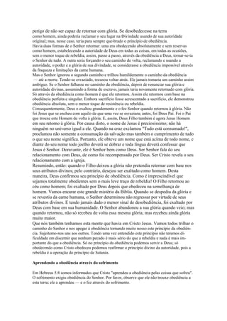 perigo de não ser capaz de retornar com glória. Se desobedecesse na terra
como homem, ainda poderia reclamar o seu lugar na Divindade usando de sua autoridade
original; mas, nesse caso, teria para sempre que-brado o princípio de obediência.
Havia duas formas de o Senhor retornar: uma era obedecendo absolutamente e sem reservas
como homem, estabelecendo a autoridade de Deus em todas as coisas, em todas as ocasiões,
sem o menor toque de rebeldia; assim, passo a passo, através da obediência a Deus, tornar-se-ia
o Senhor de tudo. A outra seria forçando o seu caminho de volta, reclamando e usando a
autoridade, o poder e a glória de sua divindade, se considerasse a obediência impossível através
da fraqueza e limitações da carne humana.
Mas o Senhor ignorou o segundo caminho e trilhou humildemente o caminho da obediência
— até a morte. Tendo-se esvaziado, recusou voltar atrás. Ele jamais tomaria um caminho assim
ambíguo. Se o Senhor falhasse no caminho da obediência, depois de renunciar sua glória e
autoridade divinas, assumindo a forma de escravo, jamais teria novamente retornado com glória.
Só através da obediência como homem é que ele retornou. Assim ele retornou com base na
obediência perfeita e singular. Embora sacrifício fosse acrescentado a sacrifício, ele demonstrou
obediência absoluta, sem o menor toque de resistência ou rebeldia.
Consequentemente, Deus o exaltou grandemente e o fez Senhor quando retornou à glória. Não
foi Jesus que se encheu com aquilo de que uma vez se esvaziara; antes, foi Deus Pai. Foi o Pai
que trouxe este Homem de volta à glória. E, assim, Deus Filho também é agora Jesus Homem

em seu retorno à glória. Por causa disto, o nome de Jesus é preciosíssimo; não há
ninguém no universo igual a ele. Quando na cruz exclamou "Tudo está consumado!",
proclamou não somente a consumação da salvação mas também o cumprimento de tudo
o que seu nome significa. Portanto, ele obteve um nome que está acima de todo nome, e
diante do seu nome todo joelho deverá se dobrar e toda língua deverá confessar que
Jesus é Senhor. Doravante, ele é Senhor bem como Deus. Ser Senhor fala do seu
relacionamento com Deus, de como foi recompensado por Deus. Ser Cristo revela o seu
relacionamento com a igreja.
Resumindo, então: quando o Filho deixou a glória não pretendia retornar com base nos
seus atributos divinos; pelo contrário, desejou ser exaltado como homem. Desta
maneira, Deus confirmou seu princípio de obediência. Como é imprescindível que
sejamos totalmente obedientes sem o mais leve traço de rebeldia! O Filho retornou ao
céu como homem; foi exaltado por Deus depois que obedeceu na semelhança de
homem. Vamos encarar este grande mistério da Bíblia. Quando se despediu da glória e
se revestiu da carne humana, o Senhor determinou não regressar por virtude de seus
atributos divinos. E tendo jamais dado o menor sinal de desobediência, foi exaltado por
Deus com base em sua humanidade. O Senhor abandonou a sua glória quando veio; mas
quando retornou, não só recebeu de volta essa mesma glória, mas recebeu ainda glória
muito maior.
Que nós também tenhamos esta mente que havia em Cristo Jesus. Vamos todos trilhar o
caminho do Senhor e nos apegar à obediência tornando muito nosso este princípio da obediência. Sujeitemo-nos uns aos outros. Tendo uma vez entendido este princípio não teremos dificuldade em discernir que nenhum pecado é mais sério do que a rebeldia e nada é mais importante do que a obediência. Só no princípio da obediência podemos servir a Deus; só
obedecendo como Cristo obedeceu podemos reafirmar o princípio divino da autoridade, pois a
rebeldia é a operação do princípio de Satanás.
Aprendendo a obediência através do sofrimento
Em Hebreus 5:8 somos informados que Cristo "aprendeu a obediência pelas coisas que sofreu".
O sofrimento exigiu obediência do Senhor. Por favor, observe que ele não trouxe obediência a
esta terra; ele a aprendeu — e o fez através do sofrimento.

 