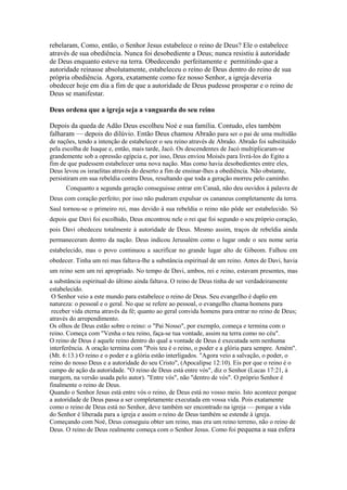 rebelaram, Como, então, o Senhor Jesus estabelece o reino de Deus? Ele o estabelece
através de sua obediência. Nunca foi desobediente a Deus; nunca resistiu à autoridade
de Deus enquanto esteve na terra. Obedecendo perfeitamente e permitindo que a
autoridade reinasse absolutamente, estabeleceu o reino de Deus dentro do reino de sua
própria obediência. Agora, exatamente como fez nosso Senhor, a igreja deveria
obedecer hoje em dia a fim de que a autoridade de Deus pudesse prosperar e o reino de
Deus se manifestar.
Deus ordena que a igreja seja a vanguarda do seu reino
Depois da queda de Adão Deus escolheu Noé e sua família. Contudo, eles também
falharam — depois do dilúvio. Então Deus chamou Abraão para ser o pai de uma multidão
de nações, tendo a intenção de estabelecer o seu reino através de Abraão. Abraão foi substituído
pela escolha de Isaque e, então, mais tarde, Jacó. Os descendentes de Jacó multiplicaram-se
grandemente sob a opressão egípcia e, por isso, Deus enviou Moisés para livrá-los do Egito a
fim de que pudessem estabelecer uma nova nação. Mas como havia desobedientes entre eles,
Deus levou os israelitas através do deserto a fim de ensinar-lhes a obediência. Não obstante,
persistiram em sua rebeldia contra Deus, resultando que toda a geração morreu pelo caminho.
Conquanto a segunda geração conseguisse entrar em Canaã, não deu ouvidos à palavra de
Deus com coração perfeito; por isso não puderam expulsar os cananeus completamente da terra.
Saul tornou-se o primeiro rei, mas devido à sua rebeldia o reino não pôde ser estabelecido. Só
depois que Davi foi escolhido, Deus encontrou nele o rei que foi segundo o seu próprio coração,
pois Davi obedeceu totalmente à autoridade de Deus. Mesmo assim, traços de rebeldia ainda
permaneceram dentro da nação. Deus indicou Jerusalém como o lugar onde o seu nome seria
estabelecido, mas o povo continuou a sacrificar no grande lugar alto de Gibeom. Falhou em
obedecer. Tinha um rei mas faltava-lhe a substância espiritual de um reino. Antes de Davi, havia
um reino sem um rei apropriado. No tempo de Davi, ambos, rei e reino, estavam presentes, mas
a substância espiritual do último ainda faltava. O reino de Deus tinha de ser verdadeiramente
estabelecido.
O Senhor veio a este mundo para estabelece o reino de Deus. Seu evangelho é duplo em
natureza: o pessoal e o geral. No que se refere ao pessoal, o evangelho chama homens para
receber vida eterna através da fé; quanto ao geral convida homens para entrar no reino de Deus;
através do arrependimento.
Os olhos de Deus estão sobre o reino: o "Pai Nosso", por exemplo, começa e termina com o
reino. Começa com "Venha o teu reino, faça-se tua vontade, assim na terra como no céu".
O reino de Deus é aquele reino dentro do qual a vontade de Deus é executada sem nenhuma
interferência. A oração termina com "Pois teu é o reino, o poder e a glória para sempre. Amém".
(Mt. 6:13.) O reino e o poder e a glória estão interligados. "Agora veio a salvação, o poder, o
reino do nosso Deus e a autoridade do seu Cristo", (Apocalipse 12:10). Eis por que o reino é o
campo de ação da autoridade. "O reino de Deus está entre vós", diz o Senhor (Lucas 17:21, à
margem, na versão usada pelo autor). "Entre vós", não "dentro de vós". O próprio Senhor é
finalmente o reino de Deus.
Quando o Senhor Jesus está entre vós o reino, de Deus está no vosso meio. Isto acontece porque
a autoridade de Deus passa a ser completamente executada em vossa vida. Pois exatamente
como o reino de Deus está no Senhor, deve também ser encontrado na igreja — porque a vida
do Senhor é liberada para a igreja e assim o reino de Deus também se estende à igreja.
Começando com Noé, Deus conseguiu obter um reino, mas era um reino terreno, não o reino de
Deus. O reino de Deus realmente começa com o Senhor Jesus. Como foi pequena a sua esfera

 