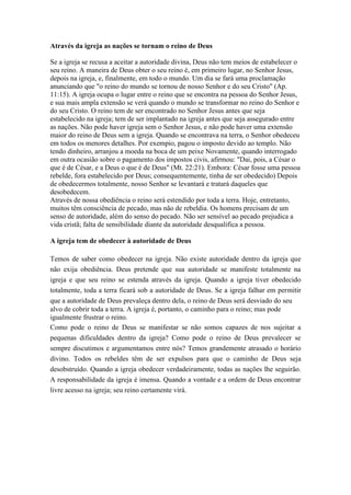Através da igreja as nações se tornam o reino de Deus
Se a igreja se recusa a aceitar a autoridade divina, Deus não tem meios de estabelecer o
seu reino. A maneira de Deus obter o seu reino é, em primeiro lugar, no Senhor Jesus,
depois na igreja, e, finalmente, em todo o mundo. Um dia se fará uma proclamação
anunciando que "o reino do mundo se tornou de nosso Senhor e do seu Cristo" (Ap.
11:15). A igreja ocupa o lugar entre o reino que se encontra na pessoa do Senhor Jesus,
e sua mais ampla extensão se verá quando o mundo se transformar no reino do Senhor e
do seu Cristo. O reino tem de ser encontrado no Senhor Jesus antes que seja
estabelecido na igreja; tem de ser implantado na igreja antes que seja assegurado entre
as nações. Não pode haver igreja sem o Senhor Jesus, e não pode haver uma extensão
maior do reino de Deus sem a igreja. Quando se encontrava na terra, o Senhor obedeceu
em todos os menores detalhes. Por exempio, pagou o imposto devido ao templo. Não
tendo dinheiro, arranjou a moeda na boca de um peixe Novamente, quando interrogado
em outra ocasião sobre o pagamento dos impostos civis, afirmou: "Dai, pois, a César o
que é de César, e a Deus o que é de Deus" (Mt. 22:21). Embora: César fosse uma pessoa
rebelde, fora estabelecido por Deus; consequentemente, tinha de ser obedecido) Depois
de obedecermos totalmente, nosso Senhor se levantará e tratará daqueles que
desobedecem.
Através de nossa obediência o reino será estendido por toda a terra. Hoje, entretanto,
muitos têm consciência de pecado, mas não de rebeldia. Os homens precisam de um
senso de autoridade, além do senso do pecado. Não ser sensível ao pecado prejudica a
vida cristã; falta de sensibilidade diante da autoridade desqualifica a pessoa.
A igreja tem de obedecer à autoridade de Deus
Temos de saber como obedecer na igreja. Não existe autoridade dentro da igreja que
não exija obediência. Deus pretende que sua autoridade se manifeste totalmente na
igreja e que seu reino se estenda através da igreja. Quando a igreja tiver obedecido
totalmente, toda a terra ficará sob a autoridade de Deus. Se a igreja falhar em permitir
que a autoridade de Deus prevaleça dentro dela, o reino de Deus será desviado do seu
alvo de cobrir toda a terra. A igreja é, portanto, o caminho para o reino; mas pode
igualmente frustrar o reino.
Como pode o reino de Deus se manifestar se não somos capazes de nos sujeitar a
pequenas dificuldades dentro da igreja? Como pode o reino de Deus prevalecer se
sempre discutimos e argumentamos entre nós? Temos grandemente atrasado o horário
divino. Todos os rebeldes têm de ser expulsos para que o caminho de Deus seja
desobstruído. Quando a igreja obedecer verdadeiramente, todas as nações lhe seguirão.
A responsabilidade da igreja é imensa. Quando a vontade e a ordem de Deus encontrar
livre acesso na igreja; seu reino certamente virá.

 
