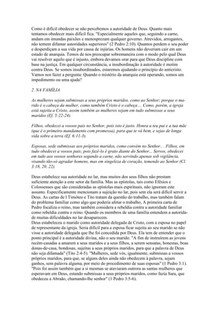 Como é difícil obedecer se não percebemos a autoridade de Deus. Quanto mais
tentamos obedecer mais difícil fica. "Especialmente aqueles que, seguindo a carne,
andam em imundas paixões e menosprezam qualquer governo. Atrevidos, arrogantes,
não temem difamar autoridades superiores" (2 Pedro 2:10). Quantos perdem o seu poder
e desperdiçam a sua vida por causa de injúrias. Os homens não deveriam cair em um
estado de anarquia. Temos de nos preocupar sobremaneira com o modo pelo qual Deus
vai resolver aquilo que é injusto, embora devamos orar para que Deus discipline com
base na justiça. Em qualquer circunstância, a insubordinação à autoridade é motim
contra Deus. Se somos insubordinados, estaremos ajudando o princípio do anticristo.
Vamos nos fazer a pergunta: Quando o mistério da anarquia está operando, somos um
impedimento ou uma ajuda?
2. NA FAMÍLIA
As mulheres sejam submissas a seus próprios maridos, como ao Senhor; porque o marido é o cabeça da mulher, como também Cristo é o cabeça ... Como, porém, a igreja
está sujeita a Cristo, assim também as mulheres sejam em tudo submissas a seus
maridos (Ef. 5:22-24).
Filhos, obedecei a vossos pais no Senhor, pois isto é justo. Honra a teu pai e a tua mãe
(que é o primeiro mandamento com promessa), para que te vá bem, e sejas de longa
vida sobre a terra (Ef. 6:11-3).
Esposas, sede submissas aos próprios maridos, como convém no Senhor.. . Filhos, em
tudo obedecei a vossos pais; pois fazê-lo é grato diante do Senhor... Servos, obedecei
em tudo aos vossos senhores segundo a carne, não servindo apenas sob vigilância,
visando tão-só agradar homens, mas em singeleza de coração, temendo ao Senhor (Cl.
3:18, 20, 22).
Deus estabelece sua autoridade no lar, mas muitos dos seus filhos não prestam
suficiente atenção a este setor da família. Mas as epístolas, tais como Efésios e
Colossenses que são consideradas as epístolas mais espirituais, não ignoram este
assunto. Especificamente mencionam a sujeição no lar, pois sem ela será difícil servir a
Deus. As cartas de l Timóteo e Tito tratam da questão do trabalho, mas também falam
do problema familiar como algo que poderia afetar o trabalho, A primeira carta de
Pedro focaliza o reino, mas também considera a rebeldia contra a autoridade familiar
como rebeldia contra o reino. Quando os membros de uma família entendem a autoridade muitas dificuldades no lar desaparecem.
Deus estabeleceu o marido como autoridade delegada de Cristo, com a esposa no papel
de representante da igreja. Seria difícil para a esposa ficar sujeita ao seu marido se não
visse a autoridade delegada que lhe foi concedida por Deus. Ela tem de entender que o
ponto principal é a autoridade divina, não o seu marido. "A fim de instruírem as jovens
recém-casadas a amarem a seus maridos e a seus filhos, a serem sensatas, honestas, boas
donas-de-casa, bondosas, sujeitas a seus próprios maridos, para que a palavra de Deus
não seja difamada" (Tito 2:4-5). "Mulheres, sede vós, igualmente, submissas a vossos
próprios maridos, para que, se alguns deles ainda não obedecem à palavra, sejam
ganhos, sem palavra alguma, por meio do procedimento de suas esposas" (1 Pedro 3:1).
"Pois foi assim também que a si mesmas se ataviaram outrora as santas mulheres que
esperavam em Deus, estando submissas a seus próprios maridos, como fazia Sara, que
obedeceu a Abraão, chamando-lhe senhor" (1 Pedro 3:5-6).

 