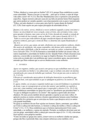"Filhos, obedecei a vossos pais no Senhor" (Ef. 6:1), porque Deus estabeleceu os pais
como autoridade. "Honra a teu pai e a tua mãe ... para que te vá bem, e sejas de longa
vida sobre a terra" (Ef. 6:2-3). Dos Dez Mandamentos este é o primeiro com promessa
específica. Alguns morrem cedo por causa de sua falta em prestar honra filial enquanto
que outros podem ser curados quando o seu relacionamento com os pais é normalizado.
"Filhos, em tudo obedecei a vossos pais; pois fazê-lo é grato diante do Senhor"
(Cl. 3:20). Estar sujeito aos pais requer percepção da autoridade divina. *
Quanto a vós outros, servos, obedecei a vossos senhores segundo a carne com temor e
tremor, na sinceridade do vosso coração, como a Cristo, não servindo à vista, como
para agradar a homens, mas como servos de Cristo, fazendo de coração a vontade de
Deus; servindo de boa vontade, como ao Senhor, e não como a homens (Ef. 6:5-7),
Todos os servos que estão debaixo de jugo considerem dignos de toda honra os
próprios senhores, para que o nome de Deus e a doutrina não sejam blasfemados (1
Tm. 6:1).
Quanto aos servos, que sejam, em tudo, obedientes aos seus próprios senhores, dandolhes motivo de satisfação; não sejam respondões, não furtem; pelo contrário, dêem
prova de toda a fidelidade, a fim de ornarem, em todas as cousas, a doutrina de Deus,
nosso Salvador (Tito 2:9-10) Se honramos a autoridade do Senhor em nossas vidas, os
outros respeitarão a autoridade do Senhor em nós. Quando Pedro e Paulo disseram essas
palavras, a escravidão se encontrava no auge no Império Romano. Se a escravidão é
coisa certa ou errada não é um problema que vamos considerar agora, mas precisamos
entender que Deus ordenou que os servos obedecessem a seus senhores.
3.

NA IGREJA

Agora vos rogamos, irmãos, que acateis com apreço os que trabalham entre vós, e os
que vos presidem no Senhor e vos admoestam; e que os tenhais com amor em máxima
consideração, por causa do trabalho que realizam. Vivei em paz uns com os outros (1
Ts. 5:12-13).
f Devem ser considerados merecedores de dobrados honorários os presbíteros que
presidem bem, com especialidade os que se afadigam na palavra e no ensino (1 Tm.
5:17).
E, agora, irmãos, eu vos peço o seguinte (sabeis que a casa de Estéfanas é as primícias
da Acaia, e que se consagraram ao serviço dos santos): que também vos sujeiteis a
esses tais, como também a todo aquele que é cooperador e obreiro (1 Co. 16:15-16).
Deus estabeleceu autoridades na igreja tais como os "presbíteros que presidem bem" e
"os que se afadigam na palavra e no ensino". São aqueles a quem todos deveriam
obedecer. Os mais jovens também devem aprender a sujeitar-se aos mais velhos. O
apóstolo exortou os crentes coríntios a honrar especialmente homens como Estéfanas
cuja família foi a primeira que se converteu na Acaia e que desejava servir os santos
com grande humildade.
Na igreja as mulheres devem ficar sujeitas aos homens. Quero, entretanto, que saibais
ser Cristo o cabeça de todo homem, e o homem o cabeça da mulher, e Deus o cabeça de
Cristo" (1 Co. 11:3). Deus estabeleceu que os homens representassem Cristo como
autoridade, e as mulheres, a igreja em sujeição. Portanto, as mulheres deveriam usar um
véu (no grego: autoridade) sobre a cabeça por causa dos anjos (1 Co. 11:10), e deveriam
ficar sujeitas a seus próprios maridos.
"Como em todas as igrejas dos santos, conser-vem-se as mulheres caladas nas igrejas,
porque não lhes é permitido falar, mas estejam submissas como também a lei o

 