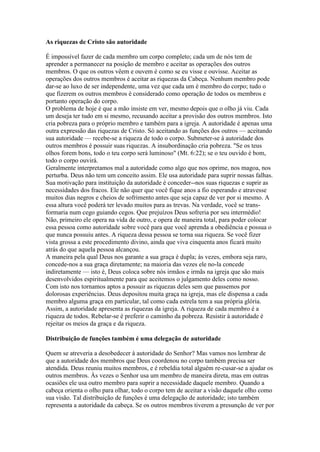 As riquezas de Cristo são autoridade
É impossível fazer de cada membro um corpo completo; cada um de nós tem de
aprender a permanecer na posição de membro e aceitar as operações dos outros
membros. O que os outros vêem e ouvem é como se eu visse e ouvisse. Aceitar as
operações dos outros membros é aceitar as riquezas da Cabeça. Nenhum membro pode
dar-se ao luxo de ser independente, uma vez que cada um é membro do corpo; tudo o
que fizerem os outros membros é considerado como operação de todos os membros e
portanto operação do corpo.
O problema de hoje é que a mão insiste em ver, mesmo depois que o olho já viu. Cada
um deseja ter tudo em si mesmo, recusando aceitar a provisão dos outros membros. Isto
cria pobreza para o próprio membro e também para a igreja. A autoridade é apenas uma
outra expressão das riquezas de Cristo. Só aceitando as funções dos outros — aceitando
sua autoridade — recebe-se a riqueza de todo o corpo. Submeter-se à autoridade dos
outros membros é possuir suas riquezas. A insubordinação cria pobreza. "Se os teus
olhos forem bons, todo o teu corpo será luminoso" (Mt. 6:22); se o teu ouvido é bom,
todo o corpo ouvirá.
Geralmente interpretamos mal a autoridade como algo que nos oprime, nos magoa, nos
perturba. Deus não tem um conceito assim. Ele usa autoridade para suprir nossas falhas.
Sua motivação para instituição da autoridade é conceder--nos suas riquezas e suprir as
necessidades dos fracos. Ele não quer que você fique anos a fio esperando e atravesse
muitos dias negros e cheios de sofrimento antes que seja capaz de ver por si mesmo. A
essa altura você poderá ter levado muitos para as trevas. Na verdade, você se transformaria num cego guiando cegos. Que prejuízos Deus sofreria por seu intermédio!
Não, primeiro ele opera na vida de outro, e opera de maneira total, para poder colocar
essa pessoa como autoridade sobre você para que você aprenda a obediência e possua o
que nunca possuiu antes. A riqueza dessa pessoa se torna sua riqueza. Se você fizer
vista grossa a este procedimento divino, ainda que viva cinquenta anos ficará muito
atrás do que aquela pessoa alcançou.
A maneira pela qual Deus nos garante a sua graça é dupla; às vezes, embora seja raro,
concede-nos a sua graça diretamente; na maioria das vezes ele no-la concede
indiretamente — isto é, Deus coloca sobre nós irmãos e irmãs na igreja que são mais
desenvolvidos espiritualmente para que aceitemos o julgamento deles como nosso.
Com isto nos tornamos aptos a possuir as riquezas deles sem que passemos por
dolorosas experiências. Deus depositou muita graça na igreja, mas ele dispensa a cada
membro alguma graça em particular, tal como cada estrela tem a sua própria glória.
Assim, a autoridade apresenta as riquezas da igreja. A riqueza de cada membro é a
riqueza de todos. Rebelar-se é preferir o caminho da pobreza. Resistir à autoridade é
rejeitar os meios da graça e da riqueza.
Distribuição de funções também é uma delegação de autoridade
Quem se atreveria a desobedecer à autoridade do Senhor? Mas vamos nos lembrar de
que a autoridade dos membros que Deus coordenou no corpo também precisa ser
atendida. Deus reuniu muitos membros, e é rebeldia total alguém re-cusar-se a ajudar os
outros membros. Às vezes o Senhor usa um membro de maneira direta, mas em outras
ocasiões ele usa outro membro para suprir a necessidade daquele membro. Quando a
cabeça orienta o olho para olhar, todo o corpo tem de aceitar a visão daquele olho como
sua visão. Tal distribuição de funções é uma delegação de autoridade; isto também
representa a autoridade da cabeça. Se os outros membros tiverem a presunção de ver por

 