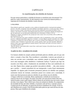 CAPÍTULO 9
As manifestações da rebeldia do homem
Em que setores particulares a rebeldia do homem se manifesta mais obviamente? Em
palavras, razão e pensamentos. Se não tratarmos esses setores de maneira prática, a
esperança de livramento da rebeldia é muito obscura.
1. PALAVRAS
Especialmente aqueles que, seguindo a carne, andam em imundas paixões e menosprezam qualquer
governo. Atrevidos, arrogantes, não temem difamar autoridades superiores, ao passo que anjos, embora
maiores em força e poder, não proferem contra eles juízo infamante na presença do Senhor. Esses,
todavia, como brutos irracionais, naturalmente feitos para presa e destruição, falando mal daquilo em
que são ignorantes, na sua destruição também hão de ser destruídos (2 Pedro 2:10-12).
Ninguém vos engane com palavras vãs; porque por estas cousas vem a ira de Deus sobre os filhos da
desobediência (Ef. 5:6).
Ora, estes, da mesma sorte, quais sonhadores alucinados, não só contaminam a carne, como rejeitam
governo, e difamam autoridades superiores. Contudo, o arcanjo Miguel, quando contendia com o diabo,
e disputava a respeito do corpo de Moisés, não se atreveu a proferir juízo infamatório contra ele; pelo
contrário; disse: O Senhor te repreenda. Estes, porém, quanto a tudo o que não entendem, difamam; e,
quanto a tudo o que compreendem por instinto natural, como brutos sem razão, até nessas cousas se
corrompem (Judas 8-10).
Raça de víboras, como podeis falar cousas boas, sendo maus? porque a boca fala do que está cheio o
coração (Mt. 12:34).

As palavras são o escoadouro do coração
Um homem rebelde de coração acabará proferindo palavras rebeldes, pois do que está
cheio o coração a boca fala. Para reconhecer a autoridade, é preciso que primeiro se
entre em con-tato com a autoridade; caso contrário, jamais se obedecerá. O simples
ouvir uma mensagem sobre obediência é totalmente ineficaz. É preciso que haja um
encontro com Deus; então o fundamento da autoridade de Deus será estabelecido em
sua vida. Depois disso, sempre que proferir uma palavra rebelde — não, antes mesmo
que a profira — tomará consciência de sua transgressão e assim ficará internamente
impedido. Se alguém pode livremente pronunciar palavras de rebeldia sem qualquer
sentimento interno de restrição, certamente jamais teve contato com a autoridade. É
muito mais fácil pronunciar palavras rebeldes do que efetuar atos de rebeldia.
A língua é difícil de ser domada. Muito rapidamente a rebeldia de um homem se
expressa através de sua língua. Ele pode concordar com uma pessoa diante dela mas
injuriá-la pelas costas; pode manter silêncio diante de um homem mas tem muito a dizer
em altas vozes depois. Não é difícil usar a boca em atitude de rebeldia. Os componentes
da sociedade de hoje são todos rebeldes; só prestam culto de boca e sujeição externa.
A igreja tem de ser diferente; na igreja deveria haver obediência do coração. Se há ou
não obediência do coração é fácil de perceber pelas palavras que saem da boca de uma
pessoa. Deus quer obediência de coração.

 