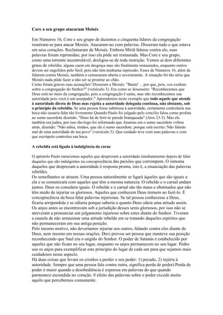 Core a seu grupo atacaram Moisés
Em Números 16, Core e seu grupo de duzentos e cinquenta líderes da congregação
reuniram-se para atacar Mosiés. Atacaram-no com palavras. Disseram tudo o que estava
em seus corações. Reclamaram de Moisés. Embora Miriã falasse contra ele, suas
palavras foram reprimidas; por isso ela pôde ser restaurada. Mas Core e seu grupo,
como uma torrente incontrolável, desligou-se de toda restrição. Vemos aí dois diferentes
graus de rebeldia: alguns caem em desgraça mas são finalmente restaurados, enquanto outros
devem ser engolidos pelo Seol, pois não têm nenhuma repressão. Esses de Números 16, além de
falarem contra Moisés, também o censuraram aberta e severamente. A situação foi tão séria que
Moisés nada pôde fazer a não ser se prostrar ao chão.
Como foram graves suas acusações! Disseram a Moisés: "Basta! ... por que, pois, vos exaltais
sobre a congregação do Senhor?" (versículo 3). Era como se dissessem: "Reconhecemos que
Deus está no meio da congregação, pois a congregação é santa, mas não reconhecemos sua
autoridade pois você é um usurpador." Aprendemos neste exemplo que todo aquele que atende
à autoridade direta de Deus mas rejeita a autoridade delegada continua, não obstante, sob
o princípio da rebeldia. Se uma pessoa fosse submissa à autoridade, certamente controlaria sua
boca não ousaria falar tão livremente Quando Paulo foi julgado pelo concílio falou como profeta
ao sumo sacerdote dizendo: "Deus há de ferir-te parede branqueada" (Atos 23:3). Mas ele
também era judeu, por isso tão-logo foi informado que Ananias era o sumo sacerdote voltou
atrás, dizendo: "Não sabia, irmãos, que ele é sumo sacerdote; porque está escrito: Não falarás
mal de uma autoridade do teu povo" (versículo 5). Que cuidado teve com suas palavras e com
que escrúpulo controlou sua boca.
A rebeldia está ligada à indulgência da carne
O apóstolo Paulo mencionou aqueles que desprezam a autoridade imediatamente depois de falar
daqueles que são indulgentes na concupiscência das paixões que corrompem. O sintoma

daqueles que desprezam a autoridade é resposta pronta, isto é, a enunciação das palavras
rebeldes.
Os semelhantes se atraem. Uma pessoa naturalmente se ligará àqueles que são iguais a
ela e se comunicará com aqueles que têm a mesma natureza. O rebelde e o carnal andam
juntos. Deus os considera iguais. O rebelde e o carnal são tão maus e obstinados que não
têm medo de injuriar os gloriosos. Aqueles que conhecem Deus tremem ao fazê-lo. É
concupiscência da boca falar palavras injuriosas. Se tal pessoa conhecesse a Deus,
ficaria arrependida e se odiaria porque saberia o quanto Deus odeia uma atitude assim.
Os anjos antes se encontravam sob a jurisdição desses seres gloriosos, por isso não se
atreveram a pronunciar um julgamento injurioso sobre estes diante do Senhor. Tiveram
a cautela de não armazenar uma atitude rebelde em se tratando daqueles espíritos que
não permaneceram em sua antiga posição.
Pelo mesmo motivo, não deveríamos injuriar aos outros, falando contra eles diante de
Deus, nem mesmo em nossas orações. Davi provou ser pessoa que manteve sua posição
reconhecendo que Saul era o ungido do Senhor. O poder de Satanás é estabelecido por
aqueles que não ficam no seu lugar, enquanto os anjos permanecem no seu lugar. Pedro
usa os anjos para exemplificar este princípio do lugar de cada um para que sejamos mais
cuidadosos nesse aspecto.
Há duas coisas que levam os cristãos a perder o seu poder: 1) pecado, 2) injúria à
autoridade. Sempre que uma pessoa fala contra outra, significa perda de poder) Perda de
poder é maior quando a desobediência é expressa em palavras do que quando
parmenece escondida no coração. 0 efeito das palavras sobre o poder excede muito
aquilo que percebemos comumente.

 