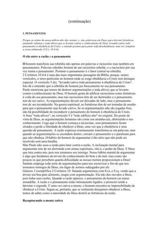 (continuação)
3. PENSAMENTOS
Porque as armas da nossa milícia não são carnais, e, sim, poderosas em Deus, para destruir fortalezas;
anulando sofismas e toda altivez que se levante contra o conhecimento de Deus, levando cativo todo
pensamento à obediência de Cristo; e estando prontos para punir toda desobediência, uma vez completa
a vossa submissão (2 Co. 10:b-6).

O elo entre a razão e o pensamento
O homem manifesta sua rebeldia não apenas em palavras e raciocínio mas também em
pensamentos. Palavras rebeldes brotam de um raciocínio rebelde, e o raciocínio por sua
vez trama o pensamento. Portanto o pensamento é o fator central na rebeldia.
2 Coríntios 10:4-6 é uma das mais importantes passagens da Bíblia, porque, nestes
versículos, o setor particular no homem onde se exige obediência a Cristo tem destaque
especial. O versículo 5 diz: "levando cativo todo pensamento à obediência de Cristo".
Isto dá a entender que a rebeldia do homem jaz basicamente no seu pensamento.
Paulo menciona que temos de destruir argumentações e toda altivez que se levanta
contra o conhecimento de Deus. O homem gosta de edificar raciocínios como fortalezas
à volta do seu pensamento, mas tais raciocínios têm de ser destruídos e o pensamento
tem de ser cativo. As argumentações devem ser deixadas de lado, mas o pensamento
tem de ser reconduzido. Na guerra espiritual, as fortalezas têm de ser tomadas de assalto
para que o pensamento seja levado cativo. Se as argumentações não são jogadas fora,
não há possibilidade de reconduzir o pensamento do homem à obediência de Cristo.
A frase "toda altivez", no versículo 5 é "todo edifício alto" no original. Do ponto de
vista de Deus, as argumentações humanas são como um arranha-céu, obstruindo o seu
conhecimento. Logo que o homem começa a raciocinar, seus pensamentos ficam
sitiados e perde a liberdade de obedecer a Deus, uma vez que a obediência é uma
questão de pensamento. A razão expressa externamente transforma-se em palavras, mas
quando as argumentações se escondem dentro, cercam o pensamento e o paralisam para
que não obedeça. O hábito do homem de argumentar é tão sério que não pode ser
resolvido sem uma batalha.
Mas Paulo não usou a razão para lutar contra a razão. A inclinação mental para
argumentar tem de ser derrotada com armas espirituais, isto é, o poder de Deus. É Deus
que luta contra nós, pois nos tornamos seu inimigo. Nosso hábito mental de argumentar
é algo que herdamos da árvore do conhecimento do bem e do mal, mas como são
poucos os que percebem quanta dificuldade as nossas mentes proporcionam a Deus!
Satanás emprega toda sorte de argumentações para nos escravizar a fim de que nos
tornemos inimigos de Deus, em lugar de sermos subjugados por ele.
Gênesis 3 exemplifica 2 Coríntios 10. Satanás argumentou com Eva, e Eva, vendo que a
árvore era boa para alimento, reagiu com argumentação. Ela não deu ouvidos a Deus,
pois tinha suas razões. Quando a razão aparece, o pensamento do homem cai numa
armadilha. A razão e o pensamento estão intimamente ligados; o primeiro tende a
derrotar o segundo. E uma vez cativa a mente, o homem encontra-se impossibilitado de
obedecer a Cristo. Segue-se, portanto, que se realmente desejamos obedecer a Deus,
temos de saber como a autoridade de Deus destrói as fortalezas da razão.
Recapturando a mente cativa

 