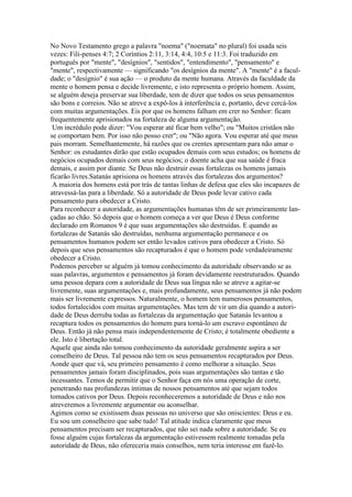 No Novo Testamento grego a palavra "noema" ("noemata" no plural) foi usada seis
vezes: Fili-penses 4:7; 2 Coríntios 2:11, 3:14, 4:4, 10:5 e 11:3. Foi traduzido em
português por "mente", "desígnios", "sentidos", "entendimento", "pensamento" e
"mente", respectivamente — significando "os desígnios da mente". A "mente" é a faculdade; o "desígnio" é sua ação — o produto da mente humana. Através da faculdade da
mente o homem pensa e decide livremente, e isto representa o próprio homem. Assim,
se alguém deseja preservar sua liberdade, tem de dizer que todos os seus pensamentos
são bons e correios. Não se atreve a expô-los à interferência e, portanto, deve cercá-los
com muitas argumentações. Eis por que os homens falham em crer no Senhor: ficam
frequentemente aprisionados na fortaleza de alguma argumentação.
Um incrédulo pode dizer: "Vou esperar até ficar bem velho"; ou "Muitos cristãos não
se comportam bem. Por isso não posso crer"; ou "Não agora. Vou esperar até que meus
pais morram. Semelhantemente, há razões que os crentes apresentam para não amar o
Senhor: os estudantes dirão que estão ocupados demais com seus estudos; os homens de
negócios ocupados demais com seus negócios; o doente acha que sua saúde é fraca
demais, e assim por diante. Se Deus não destruir essas fortalezas os homens jamais
ficarão livres.Satanás aprisiona os homens através das fortalezas dos argumentos?
A maioria dos homens está por trás de tantas linhas de defesa que eles são incapazes de
atravessá-las para a liberdade. Só a autoridade de Deus pode levar cativo cada
pensamento para obedecer a Cristo.
Para reconhecer a autoridade, as argumentações humanas têm de ser primeiramente lançadas ao chão. Só depois que o homem começa a ver que Deus é Deus conforme
declarado em Romanos 9 é que suas argumentações são destruídas. E quando as
fortalezas de Satanás são destruídas, nenhuma argumentação permanece e os
pensamentos humanos podem ser então levados cativos para obedecer a Cristo. Só
depois que seus pensamentos são recapturados é que o homem pode verdadeiramente
obedecer a Cristo.
Podemos perceber se alguém já tomou conhecimento da autoridade observando se as
suas palavras, argumentos e pensamentos já foram devidamente reestruturados. Quando
uma pessoa depara com a autoridade de Deus sua língua não se atreve a agitar-se
livremente, suas argumentações e, mais profundamente, seus pensamentos já não podem
mais ser livremente expressos. Naturalmente, o homem tem numerosos pensamentos,
todos fortalecidos com muitas argumentações. Mas tem de vir um dia quando a autoridade de Deus derruba todas as fortalezas da argumentação que Satanás levantou a
recaptura todos os pensamentos do homem para torná-lo um escravo espontâneo de
Deus. Então já não pensa mais independentemente de Cristo; é totalmente obediente a
ele. Isto é libertação total.
Aquele que ainda não tomou conhecimento da autoridade geralmente aspira a ser
conselheiro de Deus. Tal pessoa não tem os seus pensamentos recapturados por Deus.
Aonde quer que vá, seu primeiro pensamento é como melhorar a situação. Seus
pensamentos jamais foram disciplinados, pois suas argumentações são tantas e tão
incessantes. Temos de permitir que o Senhor faça em nós uma operação de corte,
penetrando nas profundezas íntimas de nossos pensamentos até que sejam todos
tomados cativos por Deus. Depois reconheceremos a autoridade de Deus e não nos
atreveremos a livremente argumentar ou aconselhar.
Agimos como se existissem duas pessoas no universo que são oniscientes: Deus e eu.
Eu sou um conselheiro que sabe tudo! Tal atitude indica claramente que meus
pensamentos precisam ser recapturados, que não sei nada sobre a autoridade. Se eu
fosse alguém cujas fortalezas da argumentação estivessem realmente tomadas pela
autoridade de Deus, não ofereceria mais conselhos, nem teria interesse em fazê-lo.

 
