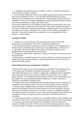 1. A obediência está relacionada com a conduta: é relativa. A submissão relaciona-se
com a atitude do coração: é absoluta.
2. Só Deus recebe obediência irrestrita sem medida; qualquer pessoa abaixo de Deus só
pode receber obediência restrita. 3. Se a autoridade delegada emitir uma ordem
claramente em contradição com a ordem de Deus, deverá receber submissão mas não
obediência. Temos de nos submeter à pessoa que recebeu autoridade delegada de Deus,
mas devemos desobedecer à ordem que ofende a Deus.
Se seus pais quiserem que você frequente um lugar onde um cristão prefere não ir mas
não um lugar onde a questão do pecado esteja envolvida, então a questão fica aberta à
discussão. A submissão é absoluta, enquanto que a obediência pode ser uma questão de
consideração. Se os pais o obrigarem a ir, vá. Mas se não insistirem, então está livre
para não ir. Deus há de libertá-lo do seu ambiente se você, na qualidade de filho,
mantiver a devida atitude.
Exemplos na Bíblia
1. As parteiras e a mãe de Moisés, todas desobedeceram ao decreto de Faraó
preservando a vida de Moisés. Mas foram consideradas mulheres de fé.
2. Os três amigos de Daniel recusaram-se a adorar a imagem de ouro erigida pelo rei
Nabucodonosor. Desobedeceram à ordem do rei, mas submeteram-se ao fogo do rei.
3. Ignorando o decreto real, Daniel orou a Deus; não obstante submeteu-se ao
julgamento do rei sendo lançado na cova dos leões.
4. José pegou o Senhor Jesus e fugiu para o Egito para evitar que a criança fosse morta
pelo rei Herodes.
5. Pedro pregou o evangelho embora fosse contra a ordem do concílio governante, pois
declarou que importava antes obedecer a Deus do que aos homens. Mas submeteu-se
quando foi levado à prisão.
Sinais indispensáveis que acompanham o obediente
Como podemos julgar se uma pessoa é obediente à autoridade? Pelos seguintes sinais:
1. Uma pessoa que reconhece a autoridade naturalmente vai procurar descobrir a
autoridade aonde quer que vá. A igreja é o lugar onde a obediência pode ser aprendida,
uma vez que não há uma coisa tal como a obediência neste mundo. Só os cristãos
podem obedecer, e eles também precisam aprender a obedecer, não externamente, mas
de coração. Uma vez aprendida esta lição de obediência, o cristão vai procurar e
encontrará a autoridade em qualquer lugar.
2. Uma pessoa que tomou conhecimento da autoridade de Deus é mansa e delicada. Foi
amansada e não consegue ser dura. Tem receio de estar errada e por isso é delicada.
3. Uma pessoa que verdadeiramente reconhece a autoridade jamais deseja estar em
posição de autoridade. Não tem idéia nem interesse de se tornar autoridade. Não tem
prazer em dar conselhos, nem prazer em controlar os outros. O verdadeiro obediente
está sempre com receio de cometer um erro. Mas, que pena! quantos ainda aspiram a ser
conselheiros de Deus! Só aqueles que não reconhecem a autoridade desejam ser
autoridade.
4. Uma pessoa que entrou em contato com a autoridade mantém sua boca fechada. Está
sob controle. Não se atreve a falar levianamente porque há nela um senso de autoridade.
5. Uma pessoa que entrou em contato com a autoridade é sensível a todo ato de
anarquia e rebelião à sua volta. Percebe como o princípio da anarquia encheu a terra e
até mesmo a igreja. Só aqueles que experimentaram a autoridade podem levar outros à

 