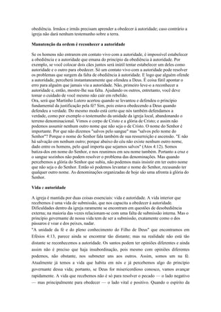 obediência. Irmãos e irmãs precisam aprender a obedecer à autoridade; caso contrário a
igreja não dará nenhum testemunho sobre a terra.
Manutenção da ordem é reconhecer a autoridade
Se os homens não entrarem em contato vivo com a autoridade, é impossível estabelecer
a obediência e a autoridade que emana do princípio da obediência à autoridade. Por
exemplo, se você colocar dois cães juntos será inútil tentar estabelecer um deles como
autoridade e o outro para obedecer. Só um contato vivo com a autoridade pode resolver
os problemas que surgem da falta de obediência à autoridade. E logo que alguém ofende
a autoridade, perceberá instantaneamente que ofendeu a Deus. É coisa fútil apontar o
erro para alguém que jamais viu a autoridade. Não, primeiro leve-o a reconhecer a
autoridade e, então, mostre-lhe sua falta. Ajudando os outros, entretanto, você deve
tomar o cuidado de você mesmo não cair em rebelião.
Ora, será que Martinho Lutero acertou quando se levantou e defendeu o princípio
fundamental da justificação pela fé? Sim, pois estava obedecendo a Deus quando
defendeu a verdade. Do mesmo modo está certo que nós também defendamos a
verdade, como por exemplo o testemunho da unidade da igreja local, abandonando o
terreno denominacional. Vimos o corpo de Cristo e a glória de Cristo; e assim não
podemos assumir nenhum outro nome que não seja o de Cristo. O nome do Senhor é
importante. Por que não dizemos "salvos pelo sangue" mas "salvos pelo nome do
Senhor"? Porque o nome do Senhor fala também de sua ressurreição e ascensão. "E não
há salvação em nenhum outro; porque abaixo do céu não existe nenhum outro nome,
dado entre os homens, pelo qual importa que sejamos salvos" (Atos 4:12). Somos
batiza-dos em nome do Senhor, e nos reunimos em seu nome também. Portanto a cruz e
o sangue sozinhos não podem resolver o problema das denominações. Mas quando
percebemos a glória do Senhor que subiu, não podemos mais insistir em ter outro nome
que não seja o do Senhor. Então só podemos levantar o nome do Senhor, recusando ter
qualquer outro nome. As denominações organizadas de hoje são uma afronta à glória do
Senhor.
Vida e autoridade
A igreja é mantida por duas coisas essenciais: vida e autoridade. A vida interior que
recebemos é uma vida de submissão, que nos capacita a obedecer à autoridade.
Dificuldades dentro da igreja raramente se encontram em questões de desobediência
externa; na maioria das vezes relacionam-se com uma falta de submissão interna. Mas o
princípio governante de nossa vida tem de ser a submissão, exatamente como o dos
pássaros é voar e dos peixes, nadar.
"A unidade da fé e do pleno conhecimento do Filho de Deus" que encontramos em
Efésios 4:13, parece ainda se encontrar tão distante; mas na realidade não está tão
distante se reconhecemos a autoridade. Os santos podem ter opiniões diferentes e ainda
assim não é preciso que haja insubordinação, pois mesmo com opiniões diferentes
podemos, não obstante, nos submeter uns aos outros. Assim, somos um na fé.
Atualmente já temos a vida que habita em nós e já percebemos algo do princípio
governante dessa vida; portanto, se Deus for misericordioso conosco, vamos avançar
rapidamente. A vida que recebemos não é só para resolver o pecado — o lado negativo
— mas principalmente para obedecer — o lado vital e positivo. Quando o espírito da

 