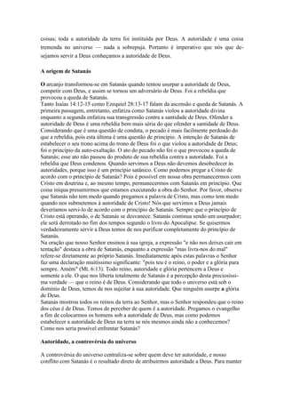 coisas; toda a autoridade da terra foi instituída por Deus. A autoridade é uma coisa
tremenda no universo — nada a sobrepuja. Portanto é imperativo que nós que desejamos servir a Deus conheçamos a autoridade de Deus.
A origem de Satanás
O arcanjo transformou-se em Satanás quando tentou usurpar a autoridade de Deus,
competir com Deus, e assim se tornou um adversário de Deus. Foi a rebeldia que
provocou a queda de Satanás.
Tanto Isaías 14:12-15 como Ezequiel 28:13-17 falam da ascensão e queda de Satanás. A
primeira passagem, entretanto, enfatiza como Satanás violou a autoridade divina
enquanto a segunda enfatiza sua transgressão contra a santidade de Deus. Ofender a
autoridade de Deus é uma rebeldia bem mais séria do que ofender a santidade de Deus.
Considerando que é uma questão de conduta, o pecado é mais facilmente perdoado do
que a rebeldia, pois esta última é uma questão de princípio. A intenção de Satanás de
estabelecer o seu trono acima do trono de Deus foi o que violou a autoridade de Deus;
foi o princípio da auto-exaltação. O ato do pecado não foi o que provocou a queda de
Satanás; esse ato não passou do produto de sua rebeldia contra a autoridade. Foi a
rebeldia que Deus condenou. Quando servimos a Deus não devemos desobedecer às
autoridades, porque isso é um princípio satânico. Como podemos pregar a Cristo de
acordo com o princípio de Satanás? Pois é possível em nossa obra permanecermos com
Cristo em doutrina e, ao mesmo tempo, permanecermos com Satanás em princípio. Que
coisa iníqua presumirmos que estamos executando a obra do Senhor. Por favor, observe
que Satanás não tem medo quando pregamos a palavra de Cristo, mas como tem medo
quando nos submetemos à autoridade de Cristo! Nós que servimos a Deus jamais
deveríamos servi-lo de acordo com o princípio de Satanás. Sempre que o princípio de
Cristo está operando, o de Satanás se desvanece. Satanás continua sendo um usurpador;
ele será derrotado no fim dos tempos segundo o livro do Apocalipse. Se quisermos
verdadeiramente servir a Deus temos de nos purificar completamente do princípio de
Satanás.
Na oração que nosso Senhor ensinou à sua igreja, a expressão "e não nos deixes cair em
tentação" destaca a obra de Satanás, enquanto a expressão "mas livra-nos do mal"
refere-se diretamente ao próprio Satanás. Imediatamente após estas palavras o Senhor
faz uma declaração muitíssimo significante: "pois teu é o reino, o poder e a glória para
sempre. Amém" (Mt. 6:13). Todo reino, autoridade e glória pertencem a Deus e
somente a ele. O que nos liberta totalmente de Satanás é a percepção desta preciosíssima verdade — que o reino é de Deus. Considerando que todo o universo está sob o
domínio de Deus, temos de nos sujeitar à sua autoridade. Que ninguém usurpe a glória
de Deus.
Satanás mostrou todos os reinos da terra ao Senhor, mas o Senhor respondeu que o reino
dos céus é de Deus. Temos de perceber de quem é a autoridade. Pregamos o evangelho
a fim de colocarmos os homens sob a autoridade de Deus, mas como podemos
estabelecer a autoridade de Deus na terra se nós mesmos ainda não a conhecemos?
Como nos seria possível enfrentar Satanás?
Autoridade, a controvérsia do universo
A controvérsia do universo centraliza-se sobre quem deve ter autoridade, e nosso
conflito com Satanás é o resultado direto de atribuirmos autoridade a Deus. Para manter

 