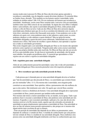 mesmo modo estar à procura Os filhos de Deus não deveriam apenas aprender a
reconhecer a autoridade, mas do daqueles a quem deveriam obedecer. O centurião falou
ao Senhor Jesus, dizendo: "Pois também eu sou homem sujeito à autoridade, tenho
soldados às minhas ordens" (Mt. 8:9). Ele era realmente um homem que reconhecia a
autoridade. Atualmente, assim como Deus sustenta todo o universo com sua autoridade,
também reúne seus filhos através de sua autoridade. Se algum dos seus filhos é independente e autoconfiante, não sujeito à autoridade delegada por Deus, então jamais pode
realizar a obra de Deus na terra. Cada um dos filhos de Deus deve procurar alguma
autoridade para obedecer para que ele ou ela se coordene devidamente com os outros. É
triste dizer, entretanto, muitos têm fracassado neste ponto. Como podemos crer se não
sabemos em quem crer; como podemos amar se não sabemos a quem amar; ou como
podemos obedecer se não sabemos a quem obedecer? Mas na igreja há muitas
autoridades delegadas a quem devemos nossa submissão. Submetendo-nos a elas submetemo-nos a Deus. Não temos de escolher a quem obedecer, mas aprender a sujeitarnos a todas as autoridades governantes.
Não existe ninguém apto a ser autoridade delegada por Deus se ele mesmo não aprender
primeiro como sujeitar-se à autoridade. Ninguém pode saber como exercer autoridade
até que sua própria rebeldia tenha sido resolvida. Os filhos de Deus não são um novelo
de lã ou uma multidão mista. Se não houver testemunho de autoridade, não há igreja
nem trabalho. Isto propõe um problema sério. É essencial que aprendamos a ficar
sujeitos uns aos outros e sujeitos às autoridades delegadas.
Três requisitos para uma autoridade delegada
Além de um conhecimento pessoal de autoridade e uma vida vivida sob autoridade, a
autoridade delegada por Deus necessita preencher estes três requisitos principais:
1. Deve reconhecer que toda autoridade procede de Deus.
Cada pessoa que é chamada para ser uma autoridade delegada deveria se lembrar
que "não há autoridade que não proceda de Deus; e as autoridades que existem foram
por ele instituídas" (Rm. 13:1). Ela mesma não é autoridade, nem ninguém pode
constituir-se uma autoridade. Suas opiniões, idéias e pensamentos não são melhores do
que os dos outros. São totalmente sem valor. Só aquilo que vem de Deus constitui
autoridade e merece a obediência do homem. Uma autoridade delegada deve representar
a autoridade de Deus, jamais presumir que também tenha autoridade.
Nós mesmos não temos a menor autoridade no lar, no mundo, ou na igreja. Tudo o que
podemos fazer é executar a autoridade de Deus; não podemos criar autoridade por nós
mesmos. O guarda e o juiz executam autoridade e aplicam a lei, mas não devem eles
mesmos escrever a lei.Do mesmo modo, aqueles que são colocados em posição de
autoridade na igreja simplesmente representam a autoridade de Deus. Sua autoridade se
deve ao fato de estarem numa posição representativa, não porque em si mesmos têm
algum mérito mais excelente do que os demais.
Estar em posição de autoridade não depende de ter idéias ou pensamentos; antes,
depende de conhecer a vontade de Deus. A medida do conhecimento que uma pessoa
tem da vontade de Deus é a medida de sua autoridade delegada. Deus estabelece uma
pessoa como sua autoridade delegada totalmente com base no conhecimento que essa

 