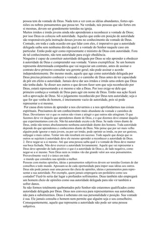 pessoa tem da vontade de Deus. Nada tem a ver com as idéias abundantes, fortes opiniões ou nobres pensamentos que possa ter. Na verdade, tais pessoas que são fortes em
si mesmas, devem ser grandemente temidas na igreja.
Muitos irmãos e irmãs jovens ainda não aprenderam a reconhecer a vontade de Deus;
por isso Deus os colocou sob autoridade. Aqueles que estão em posição de autoridade
são responsáveis pela instrução desses jovens no conhecimento da vontade de Deus.
Contudo, em toda e cada ocasião em que lidar com eles, é imperativo que a autoridade
delegada saiba sem nenhuma dúvida qual é a vontade do Senhor naquele caso em
particular. Então pode agir como representante e ministro de Deus com autoridade. Fora
de tal conhecimento, não tem autoridade para exigir obediência.
Ninguém é capaz de constituir autoridade delegada por Deus se não aprender a obedecer
à autoridade de Deus e compreender sua vontade. Vamos exemplificar. Se um homem
representa determinada companhia que vai negociar um contrato, antes de assinar o
contrato deve primeiro consultar seu gerente geral; não pode assinar o acordo
independentemente. Do mesmo modo, aquele que age como autoridade delegada por
Deus precisa primeiro conhecer a vontade e o caminho de Deus antes de ter capacidade
de pôr em efeito a autoridade. Jamais deve dar aos irmãos e irmãs uma ordem que Deus
não tenha dado. Se disser aos outros o que devem fazer sem que seja reconhecido por
Deus, estará representando a si mesmo e não a Deus. Por isso exige-se dele que
primeiro conheça a vontade de Deus para agir em nome de Deus. Então sua ação ficará
sob a aprovação de Deus. Só o julgamento reconhecido por Deus tem autoridade; seja o
que for que venha do homem, é inteiramente vazio de autoridade, pois só pode
representar a si mesmo.
Por causa disto temos de aprender a nos elevarmos e a nos aprofundarmos nas coisas
espirituais. Precisamos de um conhecimento mais abundante da vontade e caminhos de
Deus. Deveríamos ver o que os outros não viram e atingir o que outros não atingiram. O que
fazemos deve vir daquilo que aprendemos diante de Deus, e o que dizemos deve emanar daquilo
que experimentamos com ele. Não há autoridade exceto a de Deus. Se nada vimos diante de
Deus, então não temos absolutamente nenhuma autoridade diante dos homens. Toda autoridade
depende do que aprendemos e conhecemos diante de Deus. Não pense que por ser mais velho
alguém pode ignorar o mais jovem, ou por ser irmão, pode oprimir as irmãs, ou por ser genioso,
subjugar o mais calmo. Tentar isto não resultará em sucesso. Todo aquele que deseja que os
outros se sujeitem à autoridade deve ele mesmo aprender a reconhecer a autoridade de Deus.
2. Deve negar-se a si mesmo. Até que uma pessoa saiba qual é a vontade de Deus deve manter
sua boca fechada. Não deve exercer a autoridade levianamente. Aquele que vai representar a
Deus deve aprender do lado positivo o que é a autoridade de Deus e, do lado negativo, como
negar-se a si mesmo. Nem Deus nem os irmãos vão dar grande valor aos seus pensamentos.
Provavelmente você é o único em todo
o mundo que considera sua opinião a melhor.
Pessoas com muitas opiniões, ideias e pensamentos subjetivos devem ser temidas Gostam de dar
conselhos a todo mundo. Apossam-se de cada oportunidade para impor suas idéias aos outros.
Deus não pode jamais usar uma pessoa tão cheia de opiniões, ideias e pensamentos para representar a sua autoridade. Por exemplo, quem jamais empregaria um perdulário como seu
contador? Fazê-lo seria dar lugar a profundos sofrimentos. Deus também não empregará

um homem cheio de opiniões como sua autoridade delegada para não vir também a
sofrer danos.
Se não formos totalmente quebrantados pelo Senhor não estaremos qualificados como
autoridade delegada por Deus. Deus nos convoca para representarmos sua autoridade,
não para a substituirmos. Deus é soberano em sua personalidade e posição. Sua vontade
é sua. Ele jamais consulta o homem nem permite que alguém seja o seu conselheiro.
Consequentemente, aquele que representa a autoridade não pode ser uma pessoa
subjetiva.

 
