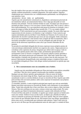 Isto não implica dizer que para ser usado por Deus deve reduzir-se a não ter nenhuma
opinião, nenhum pensamento e nenhum julgamento. De modo nenhum. Significa
simplesmente que o homem deve ser verdadeiramente quebrantado; sua inteligência e
suas opiniões e seus
pensamentos devem todos ser quebrantados.
Aqueles que são naturalmente comunicativos, dogmáticos e presunçosos precisam de
um tratamento radical, um amansamento básico. Isto é algo que não pode ser nem
doutrina nem imitação. Tem de constituir feridas na carne. Só depois que uma pessoa é
açoitada por Deus começa a viver em temor e tremor diante dele. Não se atreve a abrir a
boca inadvertidamente. Se a sua experiência não passar de doutrina ou imitação, com o
passar do tempo as folhas da figueira logo secarão (Gn. 3:7) e seu estado original
reaparecerá. É fútil controlarmo-nos por nossa própria vontade. No muito falar logo nos
esqueceremos de nós mesmos e revelaremos o ego verdadeiro. Como é preciso que
sejamos derrubados pela luz de Deus! Como Balaão em Números 22:25, temos de ser
empurrados de encontro à parede para que nosso pé seja esmagado. Então sentiremos
dor ao nos movimentarmos e não teremos mais coragem de falar levianamente. Não é
necessário aconselhar a pessoa que teve o seu pé esmagado que ande devagar. Só
através de tão dolorosas experiências como esta é que seremos libertados de nós
mesmos.
Na posição de autoridade delegada não devemos expressar nossos próprios pontos de
vista nem desejar ardentemente interferir nos negócios dos outros. Alguns parecem se
considerar cortes supremas de justiça. Imaginam que sabem tudo na igreja e tudo no
mundo. Têm opinião pronta sobre tudo e todos, prontamente apresentando seus
ensinamentos como se fossem o evangelho. Uma pessoa subjetiva jamais aprendeu a
disciplina, nem jamais passou por um tratamento sério. Sabe tudo e pode fazer tudo.
Suas opiniões e métodos são incontáveis como os muitos itens de uma mercearia. Tal
pessoa é básicamente desqualificada como autoridade, porque a exigência básica para
ser autoridade delegada por Deus é não abrigar nenhum pensamento ou opinião que seja
sua própria.
2. Deve constantemente estar em comunhão com o Senhor.
Aqueles que são autoridades delegadas por Deus precisam manter íntima comunhão
com Deus. Não deve haver apenas comunicação mas também comunhão.
Qualquer um que oferece opiniões apressadamente e fala em nome do Senhor
levianamente está muito longe de Deus. Aquele que menciona o nome de Deus
casualmente só prova a enorme distância em que se encontra de Deus Aqueles que estão
perto de Deus têm um temor piedoso; saber como expressar levianamente suas próprias
opiniões é desonroso.
A comunhão, portanto, é outra exigência principal para aquele que está em autoridade.
Quanto mais perto uma pessoa se encontra do Senhor, mais claramente vê suas próprias
faltas. Tendo sido colocado face à face com Deus, não se atreve depois a falar com tanta
firmeza. Não tem confiança em sua carne; começa a temer que esteja errado. Por outro
lado, aqueles que falam levianamente denunciam o quanto estão afastados de Deus.
O temor de Deus não pode ser simulado; só aqueles que sempre esperam no Senhor possuem esta virtude. Embora tivesse ouvido muito, só depois que a Rainha de Sabá se
colocou realmente na presença de Salomão é que ficou atónita. Mas nós temos alguém
que é maior do que Salomão diante de nós. Deveríamos ficar sem fôlego, aguardando à
porta como servos, reconhecendo que realmente nada sabemos. Nada é mais sério do
que um servo de Deus que fala apressadamente antes de saber qual é a vontade de Deus.

 