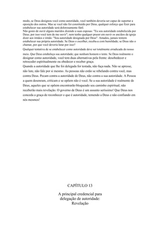 modo, se Deus designou você como autoridade, você também deveria ser capaz de suportar a
oposição dos outros. Mas se você não foi constituído por Deus, qualquer esforço que fizer para
estabelecer sua autoridade será dolorosamente fútil.
Não gosto de ouvir alguns maridos dizendo a suas esposas: "Eu sou autoridade estabelecida por
Deus; por isso você tem de me ouvir"; nem tenho qualquer prazer em ouvir os anciãos da igreja
dizer aos irmãos e irmãs: "Sou autoridade designada por Deus". Amados, jamais tentem
estabelecer sua própria autoridade. Se Deus o escolher, receba-a com humildade; se Deus não o
chamar, por que você deveria lutar por isso?
Qualquer tentativa de se estabelecer como autoridade deve ser totalmente erradicada do nosso
meio. Que Deus estabeleça sua autoridade; que nenhum homem o tente. Se Deus realmente o

designar como autoridade, você tem duas alternativas pela frente: desobedecer e
retroceder espiritualmente ou obedecer e receber graça.
Quando a autoridade que lhe foi delegada for testada, não faça nada. Não se apresse,
não lute, não fale por si mesmo. As pessoas não estão se rebelando contra você, mas
contra Deus. Pecam contra a autoridade de Deus, não contra a sua autoridade. A Pessoa
a quem desonram, criticam e se opõem não é você. Se a sua autoridade é realmente de
Deus, aqueles que se opõem encontrarão bloqueado seu caminho espiritual; não
receberão mais revelação. O governo de Deus é um assunto seríssimo! Que Deus nos
conceda a graça de reconhecer o que é autoridade, temendo a Deus e não confiando em
nós mesmos!

CAPÍTULO 13
A principal credencial para
delegação de autoridade:
Revelação

 